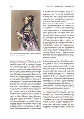 16 CAPÍTULO 4. CIENCIAS DE LA COMPUTACIÓN
Ada Lovelace es reconocida por escribir el primer algoritmo pro-
cesado por una computadora.
llamada el 'Stepped Reckoner'.[10]
Él puede ser conside-
rado el primer computólogo y teórico de la información,
entre otras razones, porque fue el primero en documen-
tar el sistema numérico binario. En 1820, Charles Xa-
vier Thomas de Colmar lanzó la calculadora mecánica
industrial[11]
cuando lanzó su simpliﬁcado aritmómetro,
que fue la primera máquina de calcular lo suﬁcientemen-
te fuerte y lo suﬁcientemente conﬁable para ser usada a
diario en un entorno industrial. Charles Babbage inició el
diseño de la primera calculadora automática mecánica,
su máquina diferencial, en 1822, que ﬁnalmente le dio la
idea de la primera calculadora mecánica programable, su
máquina analítica.[12]
Él comenzó a desarrollar esta má-
quina en 1834 y “en menos de dos años que había esboza-
do muchas de las características más destacadas del mo-
derno equipo. Un paso fundamental fue la adopción de un
sistema de tarjetas perforadas derivado del telar de Jac-
quard"[13]
haciéndolo inﬁnitamente programable.[14]
En
1843, durante la traducción de un artículo francés sobre
la máquina analítica, Ada Lovelace escribió, en una de las
muchas notas que incluye el artículo, un algoritmo para
calcular los números de Bernoulli, que es considerado co-
mo el primer programa de ordenador.[15]
Al rededor de
1885, Herman Hollerith inventó la máquina tabuladora,
que usaba tarjetas perforadas para procesar información
estadística; ﬁnalmente, su compañía se convirtió en parte
de IBM. En 1937, cien años después del sueño imposible
de Babbage, Howard Aiken convencidos por IBM, que
estaban manufacturando todo tipo de equipos de tarje-
tas perforadas y así como la calculadora de negocio [16]
para desarrollar su calculadora programable gigante, el
ASCC/Harvard Mark I, se basó en la máquina analítica
de Babbage, que a su vez utiliza las tarjetas perforadas
y una unidad central de cálculo. Cuando se terminó de
construir la máquina, algunas personas lo aclamaron co-
mo “el sueño de Babbage hecho realidad”.[17]
Durante la década de 1940, conforme se desarrollaban
nuevas y más poderosas máquinas para computar, el tér-
mino computador se comenzó a utilizar para referirse
a las máquinas y ya no a sus antecesores humanos.[18]
Cuando se hizo evidente que las computadoras no so-
lamente podrían utilizarse para realizar cálculos mate-
máticos, el campo de las ciencias de la computación se
amplió para estudiar cómputo en general. Las ciencias
de la computación empezaron a establecerse como una
disciplina académica distinta de las demás en la déca-
da de 1950 y principios de 1960.[7][19]
Entonces sur-
gió el primer programa de grado universitario mundo, el
Cambridge Diploma in Computer Science, se inició en
la Universidad de Cambridge en el Cambridge Compu-
ter Lab (departamento de ciencias de la computación) en
1953. El primer programa de grado universitario en cien-
cias de la computación en los Estados Unidos se formó en
Universidad de Purdue en 1962.[20]
Desde que se dispo-
ne ordenadores prácticos, muchas aplicaciones la compu-
tación se han convertido en las distintas áreas de estudio
en sus propios términos.
Aunque inicialmente muchos creyeron que era imposi-
ble que las computadoras en sí mismas podrían consti-
tuir en realidad un campo cientíﬁco de estudio, a ﬁna-
les de los años cincuenta se fue volviendo gradualmente
aceptada entre la población mayor académica.[21][22]
Es
la marca IBM que a 2015 es muy conocida la que formó
parte de la revolución de las ciencias de la computación
durante este tiempo. IBM (abreviación de International
Business Machines) lanzó el IBM 704[23]
y más tarde las
computadoras de IBM 709[24]
que fueron ampliamente
utilizadas durante el período de exploración de este ti-
po de dispositivos. “Sin embargo, el trabajo con las IBM
[computadoras] fue frustrante ... si hubieras perdido tanto
como una letra en una instrucción, el programa chocaría,
y usted tendría que empezar todo el proceso otra vez”.[21]
Durante a ﬁnales de 1950, la disciplinas de las ciencias de
la computación estaban en sus etapas de desarrollo más
primordiales, y tales cuestiones eran comunes.[22]
La disciplina cientíﬁca de las ciencias de la computación
nace a principios de 1940 con la conﬂuencia de la teoría
de algoritmos, lógica matemática y la invención del pro-
grama almacenado en una computadora electrónica.[4]
Ejemplos de esto son los trabajos de Alan Turing, Alonzo
Church y Kurt Gödel en 1930 acerca de los algoritmos y
su trabajo en sistemas de reglas (véase Cálculo Lamb-
da, Máquina de Turing y Problemas Indecidibles), los al-
goritmos creados por Augusta Ada sesenta años antes,
la computadora analógica construida por Vannevar Bush
en 1920 y las computadoras eléctricas construidas por
 