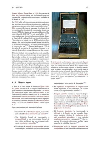 4.1. HISTORIA 17
Howard Aiken y Konrad Zuse en 1930. Los escritos de
John Von Neumann dieron una profundidad intelectual
considerable a esta disciplina emergente a mediados de
la década de 1940.
En 1960, había suﬁcientemente cuerpo de conocimiento
que ameritaba la creación de departamentos académicos
y programas de grado universitario para esta disciplina.[4]
IBM es reconocida como la marca que formó parte de la
revolución de las ciencias de la computación durante ese
tiempo. IBM (abreviación de International Business Ma-
chines) lanzó la IBM 704[25]
y más tarde la IBM 709[26]
computadoras, que fueron ampliamente utilizadas duran-
te el período de exploración de este tipo de dispositivos.
“Sin embargo, el trabajo con la IBM [equipo] era frus-
trante ... si te equivocas en una letra de alguna instrucción,
el programa se arruinaría, y se tendría que empezar todo
el proceso otra vez”.[21]
Durante la década de 1950, la
disciplina de las ciencias de la computación estaba en su
etapa de desarrollo, y estos problemas eran algo común.
El tiempo ha dado mejoras signiﬁcativas en la capacidad
de uso y la eﬁcacia de la tecnología de la computación.
La sociedad moderna ha presenciado un cambio signiﬁ-
cativo en los usuarios de la tecnología en cómputo, de ser
utilizada únicamente por expertos, profesionales y cien-
tíﬁcos, a una base de usuarios que es casi omnipresente
a la teoría con la cual se desarrolló y funciona este tipo
de tecnología. Inicialmente, las computadoras eran bas-
tante costosas, y era necesario un cierto grado de ayuda
humana para el uso eﬁciente - en parte de operadores de
computadoras profesionales. Como la adopción equipo se
hizo más generalizado y asequible, se necesitaba menos
asistencia humana en el uso común.
4.1.1 Mayores logros
A pesar de su corto tiempo de ser una disciplina cientí-
ﬁca formal, las ciencias de la computación han hecho un
gran número de contribuciones importantes a la ciencia
y la sociedad –de hecho, junto con la electrónica, es una
ciencia fundacional de la época actual de la historia hu-
mana llamada Era de la información y la Revolución de la
Información, visto como el tercer gran salto en el progre-
so tecnológico humano después de la Revolución Indus-
trial (1750-1850) y la revolución neolítica (8000-5000 a.
C.)–.
Estas contribuciones a la humanidad incluyen:
• El comienzo de la "Revolución digital", la cual inclu-
ye la actual Era de la información y el Internet.[28]
• Una deﬁnición formal de computación y
computabilidad, y una demostración formal de
que existen problemas que son computacionale-
mente irresolubles e intratables.[29]
• El concepto de lenguaje de programación, una he-
rramienta para la expresión precisa de información
El ejército alemán uso la máquina enigma durante la Segunda
Guerra Mundial; su sistema de cifrado fue ﬁnalmente descubier-
to por Alan Turing, considerado el padre de la Computación. La
lectura de la información que contenían los mensajes supuesta-
mente encriptados son considerados, a veces, como la causa de
haber podido concluir la Segunda Guerra Mundial al menos dos
años antes de lo que hubiera acaecido sin su descifrado. El des-
cifrado a gran escala del tráﬁco de Enigma en Bletchley Park
fue uno de los factores más importantes que contribuyeron a la
victoria Aliada.[27]
metodológica a varios niveles de abstracción.[30]
• En criptología, el criptoanálisis de Enigma fue un
factor importante, el cual contribuyó a la victoria
Aliada en la Segunda Guerra Mundial.[27]
• Cómputo Cientíﬁco permitió la evaluación de pro-
cesos y situaciones de gran complejidad, así como la
experimentación mediante software. También per-
mitió el avance en investigación de la mente huma-
na y el mapeo del genoma humano junto el Proyecto
Genoma Humano.[28]
proyectos de Cómputo Distri-
buido tales como Folding@home que estudiaron el
plegamiento de proteínas.
• El Comercio algorítmico ha incrementado la
eﬁciencia y la liquidez de los mercados ﬁnan-
cieros mediante técnicas de inteligencia artiﬁ-
cial, aprendizaje automático, y otros métodos
estadísticos y numéricos a gran escala.[31]
Alta fre-
cuencia de comercio algorítmico también puede
exacerbar la volatilidad ﬁnanciera.[32]
• Computación gráﬁca e imágenes generadas por
computadora se han convertido omnipresentes en
 