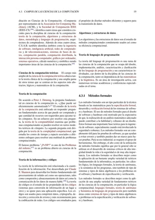 4.3. CAMPOS DE LAS CIENCIAS DE LA COMPUTACIÓN 19
ditación en Ciencias de la Computación. –Compuesta
por representantes de la Association for Computing Ma-
chinery (ACM), y la Sociedad de Computación IEEE
(IEEE-CS) [46]
– identiﬁca cuatro áreas que considera cru-
ciales para la disciplina de ciencias de la computación:
teoría de la computación, algoritmos y estructuras de
datos, metodología y lenguajes de programación, arqui-
tectura de computadoras. Además de estas cuatro áreas,
C.S.A.B. también identiﬁca ámbitos como la ingeniería
de software, inteligencia artiﬁcial, redes de computado-
ras y de telecomunicaciones, sistemas de bases de da-
tos, computación paralela, computación distribuida, la
interacción persona-computador, gráﬁcos por ordenador,
sistemas operativos, cálculo numérico y simbólico siendo
importantes áreas de las ciencias de la computación.[44]
Ciencias de la computación teóricas El campo más
amplio de la ciencia de la computación teórica abarca tan-
to la teoría clásica de la computación y una amplia gama
de otros temas que se centran en los aspectos más abs-
tractos, lógicos y matemáticos de la computación.
Teoría de la computación
De acuerdo a Peter J. Denning, la pregunta fundamen-
tal en ciencias de la computación es, «¿Que puede ser
eﬁcientemente automatizado?»[7]
El estudio de la teoría
de la computación está enfocado en responder pregun-
tas fundamentales acerca de que puede ser computado y
que cantidad de recursos son requeridos para ejecutar ta-
les cómputos. En un esfuerzo por resolver esta pregun-
ta, la teoría de la computabilidad examina que proble-
mas computacionales se pueden resolver en varios mode-
los teóricos de cómputo. La segunda pregunta está diri-
gida por la teoría de la complejidad computacional, que
estudia los costos de tiempo y espacio asociados a dife-
rentes enfoques para resolver una multitud de problemas
computacionales.
El famoso problema "¿P=NP?" es uno de los Problemas
del milenio,[47]
es un problema abierto en ciencias de la
computación.
Teoría de la información y códigos
La teoría de la información está relacionada a la cuanti-
ﬁcación de la información. Fue desarrollada por Claude
E. Shannon para desarrollar los límites fundamentales del
procesamiento de señales así como sus operaciones, tales
como compresión y almacenamiento de datos así como la
comunicación de los datos de manera ﬁable.[48]
La teoría
de códigos es el estudio de las propiedades de los códigos
(sistemas para conversión de información de un lugar a
otro) y su ajuste para una aplicación especíﬁca. Los có-
digos son usados para comprimir datos, criptografía, de-
tección y corrección de errores y más recientemente para
la codiﬁcación de redes. Los códigos son estudiados para
el propósito de diseñar métodos eﬁcientes y seguros para
la transmisión de datos.
Algoritmos y estructuras de datos
Los algoritmos y las estructuras de datos son el estudio de
métodos computacionales comúnmente usados así como
su eﬁciencia computacional.
Teoría de lenguajes de programación
La teoría del lenguaje de programación es una rama de
las ciencias de la computación que se ocupa del diseño,
implementación, análisis, caracterización y clasiﬁcación
de los lenguaje de programación y sus características in-
dividuales, cae dentro de la disciplina de las ciencias de
la computación, tanto en dependencia de las matemáticas
y la lingüística. Es un área de investigación activa, con
numerosas revistas académicas y conferencias especiali-
zadas en el tema.
4.3.1 Métodos formales
Los métodos formales son un tipo particular de la técnica
basada en las matemáticas para la especiﬁcación formal,
desarrollo y veriﬁcación formal de los sistemas de softwa-
re y hardware. El uso de métodos formales para el diseño
de software y hardware está motivado por la expectativa
de que, la realización de un análisis matemático adecuado
puede contribuir a la ﬁabilidad y robustez de un diseño.
Estos forman una importante base teórica para la ingenie-
ría de software, especialmente cuando está involucrado la
seguridad o robustez. Los métodos formales son un com-
plemento útil para las pruebas de software, ya que ayudan
a evitar errores y también pueden dar un marco para ha-
cer pruebas. Para su uso industrial, se requiere el apoyo de
herramientas. Sin embargo, el alto costo de la utilización
de métodos formales signiﬁca que por lo general sólo se
utilizan en el desarrollo de sistemas críticos de alta inte-
gridad donde la vida o la seguridad es de muy alta impor-
tancia. Los métodos formales se describen mejor como
la aplicación de un bastante amplia variedad de teóricos
fundamentales de la informática, en particular, los cálcu-
los lógica, los lenguajes formales, la teoría de autómatas,
y la semántica de los programas, sino también de tipo de
sistemas y tipos de datos algebraicos a los problemas en
el software y hardware de especiﬁcación y veriﬁcación.
Los métodos formales se describen mejor como la apli-
cación de una amplia variedad de fundamentos teóricos
de las ciencias de la computación, en particular la lógica
computaciónal, lenguajes formales, teoría de autómatas
y Semántica de lenguajes de programación pero también
áreas como sistemas de tipos y tipos de datos algebraicos
a problemas en la especiﬁcación y veriﬁcación de softwa-
re y hardware.
 
