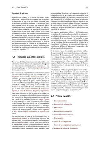 4.5. VÉASE TAMBIÉN 21
Ingeniería de software
Ingeniería de software es el estudio del diseño, imple-
mentación y modiﬁcación de software con la ﬁnalidad
de asegurarse de que es de alta calidad, asequible, fácil
de mantener, y rápido de construir. Es un enfoque siste-
mático para el diseño de software, que implica la aplica-
ción de prácticas de ingeniería de software. Los ingenie-
ros de software comercian con la organización y análisis
de software— no solo lidian con la creación o fabricación
de un nuevo software, sino también con su mantenimien-
to y disposición interna. Se prevé que estén entre las ocu-
paciones de más rápido crecimiento entre 2008 y 2018.
Debido a la novedad de este subcampo, la educación for-
mal en Ingeniería de software generalmente es parte de
los planes de estudio de ciencias de la computación, la
gran mayoría de ingenieros de software tienen un grado
académico en ciencias de la computación sin tener rela-
ción con la ingeniería.[51]
4.4 Relación con otros campos
Por ser una disciplina reciente, existen varias deﬁniciones
alternativas para la ciencia de la computación. Esta puede
ser vista como una forma de ciencia, matemáticas o una
nueva disciplina que no puede ser categorizada siguiendo
los modelos actuales.
Las ciencias de la computación frecuentemente se cruzan
con otras áreas de investigación, tales como la física y la
lingüística. Pero es con las matemáticas con las que se
considera que tiene un grado mayor de relación. Eso es
evidenciado por el hecho de que los primeros trabajos en
el área fueran fuertemente inﬂuenciados por matemáticos
como Kurt Gödel y Alan Turing. En la actualidad sigue
habiendo un intercambio de ideas útil entre ambos cam-
pos en áreas como la lógica matemática, la teoría de ca-
tegorías, la teoría de dominios, el álgebra y la geometría.
Otro punto a destacar es que, a pesar de su nombre, las
ciencias de la computación raramente involucran el estu-
dio mismo de las máquinas conocidas como computado-
ras. De hecho, el renombrado cientíﬁco Edsger Dijkstra
es muy citado por la frase «Las ciencias de la compu-
tación están tan poco relacionadas con las computadoras
como la astronomía con los telescopios». La investiga-
ción en ciencias de la computación también suele rela-
cionarse con otras disciplinas, como la ciencia cognitiva,
la física (véase computación cuántica), la lingüística, et-
cétera.
La relación entre las ciencias de la computación y la
ingeniería de software es un tema muy discutido, por
disputas sobre lo que realmente signiﬁca el término inge-
niería de software y sobre cómo se deﬁne a las ciencias de
la computación. Algunas personas creen que la ingenie-
ría de software sería un subconjunto de las ciencias de la
computación. Otras, tomando en cuenta la relación entre
otras disciplinas cientíﬁcas y de la ingeniería, creen que el
principal objetivo de las ciencias de la computación sería
estudiar las propiedades del cómputo en general, mientras
que el objetivo de la ingeniería de software sería diseñar
cómputos especíﬁcos para lograr objetivos prácticos, con
lo que se convertiría en disciplinas diferentes. Este punto
de vista es el que sostiene, por ejemplo, Parnas (1998).
Incluso hay otros que sostienen que no podría existir una
ingeniería de software.
Los aspectos académicos, políticos y de ﬁnanciamiento
en las áreas de ciencias de la computación tienden a ver-
se inﬂuidos drásticamente por el criterio del departamen-
to encargado de la investigación y la educación en cada
universidad, que puede estar orientado a la matemática
o a la ingeniería. Los departamentos de ciencias de la
computación orientados a la matemáticas teóricas sue-
len alinearse del lado de la computación cientíﬁca y las
aplicaciones de cálculo numérico.
El término computación cientíﬁca, que no debe confun-
dirse con ciencia de la computación, designa a todas aque-
llas prácticas destinadas a modelar, plantear experimen-
tos y validar teorías cientíﬁcas sirviéndose de medios
computacionales. En estos casos la computación es una
mera herramienta y el esfuerzo se dirige a avanzar en los
campos objetivo (física, biología, mecánica de ﬂuidos,
radiotransmisión,...), más que en la propia ciencia de la
computación.
Finalmente, el público en general algunas veces confun-
de la ciencia de la computación con áreas vocacionales
que trabajan con computadoras o piensan que trata acer-
ca de su propia experiencia con las computadoras, lo cual
suele incluir actividades como los juegos, la navegación
web y el procesamiento de texto. Sin embargo, el punto
central de la ciencia de la computación va más allá de en-
tender las propiedades de los programas que se emplean
para implementar aplicaciones de software como juegos
y navegadores web, y utiliza ese entendimiento para crear
nuevos programas o mejorar los existentes.[52]
4.5 Véase también
• Informático teórico
• Ciencias de la información
• Matemáticas
• Ingeniería en computación
• Anexo:Informáticos teóricos
• Programación
• Teoría de la computación
• Teoría de la complejidad computacional
• Problema de la cena de los ﬁlósofos
 
