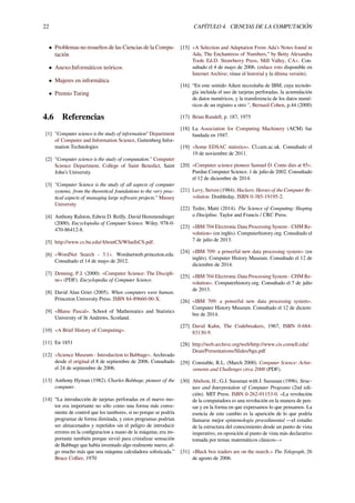 22 CAPÍTULO 4. CIENCIAS DE LA COMPUTACIÓN
• Problemas no resueltos de las Ciencias de la Compu-
tación
• Anexo:Informáticos teóricos
• Mujeres en informática
• Premio Turing
4.6 Referencias
[1] "Computer science is the study of information" Department
of Computer and Information Science, Guttenberg Infor-
mation Technologies
[2] "Computer science is the study of computation." Computer
Science Department, College of Saint Benedict, Saint
John’s University
[3] "Computer Science is the study of all aspects of computer
systems, from the theoretical foundations to the very prac-
tical aspects of managing large software projects." Massey
University
[4] Anthony Ralston, Edwin D. Reilly, David Hemmendinger
(2000). Encyclopedia of Computer Science. Wiley. 978-0-
470-86412-8.
[5] http://www.cs.bu.edu/AboutCS/WhatIsCS.pdf.
[6] «WordNet Search - 3.1». Wordnetweb.princeton.edu.
Consultado el 14 de mayo de 2012.
[7] Denning, P.J. (2000). «Computer Science: The Discipli-
ne» (PDF). Encyclopedia of Computer Science.
[8] David Alan Grier (2005). When computers were human.
Princeton University Press. ISBN 84-89660-00-X.
[9] «Blaise Pascal». School of Mathematics and Statistics
University of St Andrews, Scotland.
[10] «A Brief History of Computing».
[11] En 1851
[12] «Science Museum - Introduction to Babbage». Archivado
desde el original el 8 de septiembre de 2006. Consultado
el 24 de septiembre de 2006.
[13] Anthony Hyman (1982). Charles Babbage, pioneer of the
computer.
[14] “La introducción de tarjetas perforadas en el nuevo mo-
tor era importante no sólo como una forma más conve-
niente de control que los tambores, si no porque se podría
programar de forma ilimitada, y estos programas podrían
ser almacenados y repetidos sin el peligro de introducir
errores en la conﬁguracion a mano de la máquina; era im-
portante también porque sirvió para cristalizar sensación
de Babbage que había inventado algo realmente nuevo, al-
go mucho más que una máquina calculadora soﬁsticada.”
Bruce Collier, 1970
[15] «A Selection and Adaptation From Ada’s Notes found in
Ada, The Enchantress of Numbers,” by Betty Alexandra
Toole Ed.D. Strawberry Press, Mill Valley, CA». Con-
sultado el 4 de mayo de 2006. (enlace roto disponible en
Internet Archive; véase el historial y la última versión).
[16] “En este sentido Aiken necesitaba de IBM, cuya tecnolo-
gía incluida el uso de tarjetas perforadas, la acumulación
de datos numéricos, y la transferencia de los datos numé-
ricos de un registro a otro ", Bernard Cohen, p.44 (2000)
[17] Brian Randell, p. 187, 1975
[18] La Association for Computing Machinery (ACM) fue
fundada en 1947.
[19] «Some EDSAC statistics». Cl.cam.ac.uk. Consultado el
19 de noviembre de 2011.
[20] «Computer science pioneer Samuel D. Conte dies at 85».
Purdue Computer Science. 1 de julio de 2002. Consultado
el 12 de diciembre de 2014.
[21] Levy, Steven (1984). Hackers: Heroes of the Computer Re-
volution. Doubleday. ISBN 0-385-19195-2.
[22] Tedre, Matti (2014). The Science of Computing: Shaping
a Discipline. Taylor and Francis / CRC Press.
[23] «IBM 704 Electronic Data Processing System - CHM Re-
volution» (en inglés). Computerhistory.org. Consultado el
7 de julio de 2013.
[24] «IBM 709: a powerful new data processing system» (en
inglés). Computer History Museum. Consultado el 12 de
diciembre de 2014.
[25] «IBM 704 Electronic Data Processing System - CHM Re-
volution». Computerhistory.org. Consultado el 7 de julio
de 2013.
[26] «IBM 709: a powerful new data processing system».
Computer History Museum. Consultado el 12 de diciem-
bre de 2014.
[27] David Kahn, The Codebreakers, 1967, ISBN 0-684-
83130-9.
[28] http://web.archive.org/web/http://www.cis.cornell.edu/
Dean/Presentations/Slides/bgu.pdf
[29] Constable, R.L. (March 2000). Computer Science: Achie-
vements and Challenges circa 2000 (PDF).
[30] Abelson, H.; G.J. Sussman with J. Sussman (1996). Struc-
ture and Interpretation of Computer Programs (2nd edi-
ción). MIT Press. ISBN 0-262-01153-0. «La revolución
de la computadora es una revolución en la manera de pen-
sar y en la forma en que expresamos lo que pensamos. La
esencia de este cambio es la aparición de lo que podría
llamarse mejor epistemología procedimental —el estudio
de la estructura del conocimiento desde un punto de vista
imperativo, en oposición al punto de vista más declarativo
tomada por temas matemáticos clásicos–.»
[31] «Black box traders are on the march.» The Telegraph, 26
de agosto de 2006.
 