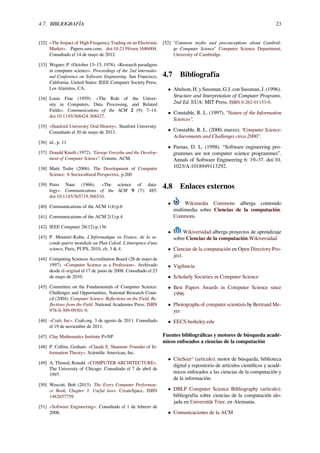 4.7. BIBLIOGRAFÍA 23
[32] «The Impact of High Frequency Trading on an Electronic
Market». Papers.ssrn.com. doi:10.2139/ssrn.1686004.
Consultado el 14 de mayo de 2012.
[33] Wegner, P. (October 13–15, 1976). «Research paradigms
in computer science». Proceedings of the 2nd internatio-
nal Conference on Software Engineering. San Francisco,
California, United States: IEEE Computer Society Press,
Los Alamitos, CA.
[34] Louis Fine (1959). «The Role of the Univer-
sity in Computers, Data Processing, and Related
Fields». Communications of the ACM 2 (9): 7–14.
doi:10.1145/368424.368427.
[35] «Stanford University Oral History». Stanford University.
Consultado el 30 de mayo de 2013.
[36] id., p. 11
[37] Donald Knuth (1972). “George Forsythe and the Develop-
ment of Computer Science”. Comms. ACM.
[38] Matti Tedre (2006). The Development of Computer
Science: A Sociocultural Perspective, p.260
[39] Peter Naur (1966). «The science of data-
logy». Communications of the ACM 9 (7): 485.
doi:10.1145/365719.366510.
[40] Communications of the ACM 1(4):p.6
[41] Communications of the ACM 2(1):p.4
[42] IEEE Computer 28(12):p.136
[43] P. Mounier-Kuhn, L’Informatique en France, de la se-
conde guerre mondiale au Plan Calcul. L’émergence d’une
science, Paris, PUPS, 2010, ch. 3 & 4.
[44] Computing Sciences Accreditation Board (28 de mayo de
1997). «Computer Science as a Profession». Archivado
desde el original el 17 de junio de 2008. Consultado el 23
de mayo de 2010.
[45] Committee on the Fundamentals of Computer Science:
Challenges and Opportunities, National Research Coun-
cil (2004). Computer Science: Reﬂections on the Field, Re-
ﬂections from the Field. National Academies Press. ISBN
978-0-309-09301-9.
[46] «Csab, Inc». Csab.org. 3 de agosto de 2011. Consultado
el 19 de noviembre de 2011.
[47] Clay Mathematics Institute P=NP
[48] P. Collins, Graham. «Claude E. Shannon: Founder of In-
formation Theory». Scientiﬁc American, Inc.
[49] A. Thisted, Ronald. «COMPUTER ARCHITECTURE».
The University of Chicago. Consultado el 7 de abril de
1997.
[50] Wescott, Bob (2013). The Every Computer Performan-
ce Book, Chapter 3: Useful laws. CreateSpace. ISBN
1482657759.
[51] «Software Engineering». Consultado el 1 de febrero de
2008.
[52] "Common myths and preconceptions about Cambrid-
ge Computer Science" Computer Science Department,
University of Cambridge.
4.7 Bibliografía
• Abelson, H. y Sussman, G.J. con Sussman, J. (1996).
Structure and Interpretation of Computer Programs,
2nd Ed. EUA: MIT Press. ISBN 0-262-01153-0.
• Constable, R. L. (1997). “Nature of the Information
Sciences”.
• Constable, R. L. (2000, marzo). “Computer Science:
Achievements and Challenges circa 2000”.
• Parnas, D. L. (1998). “Software engineering pro-
grammes are not computer science programmes”.
Annals of Software Engineering 6: 19–37. doi:10.
1023/A:1018949113292.
4.8 Enlaces externos
• Wikimedia Commons alberga contenido
multimedia sobre Ciencias de la computación.
Commons
• Wikiversidad alberga proyectos de aprendizaje
sobre Ciencias de la computación.Wikiversidad
• Ciencias de la computación en Open Directory Pro-
ject.
• Vigilancia
• Scholarly Societies in Computer Science
• Best Papers Awards in Computer Science since
1996
• Photographs of computer scientists by Bertrand Me-
yer
• EECS.berkeley.edu
Fuentes bibliográﬁcas y motores de búsqueda acadé-
micos enfocados a ciencias de la computación
• CiteSeerx
(artículo): motor de búsqueda, biblioteca
digital y repositorio de artículos cientíﬁcos y acadé-
micos enfocados a las ciencias de la computación y
de la información.
• DBLP Computer Science Bibliography (artículo):
bibliografía sobre ciencias de la computación alo-
jada en Universität Trier, en Alemania.
• Comunicaciones de la ACM
 