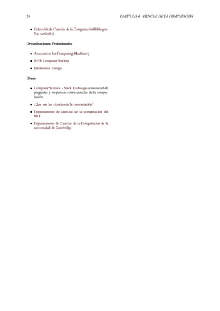 24 CAPÍTULO 4. CIENCIAS DE LA COMPUTACIÓN
• Colección de Ciencias de la Computación Bibliogra-
fías (artículo)
Organizaciones Profesionales
• Association for Computing Machinery
• IEEE Computer Society
• Informatics Europe
Otros
• Computer Science - Stack Exchange comunidad de
preguntas y respuestas sobre ciencias de la compu-
tación
• ¿Que son las ciencias de la computación?
• Departamento de ciencias de la computación del
MIT
• Departamento de Ciencias de la Computación de la
universidad de Cambridge
 
