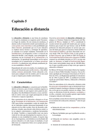 Capítulo 5
Educación a distancia
La educación a distancia es una forma de enseñanza
en la cual los estudiantes no requieren asistir físicamen-
te al lugar de estudios. En este sistema de enseñanza, el
alumno recibe el material de estudio (personalmente, por
correo postal, correo electrónico u otras posibilidades que
ofrece Internet), permitiendo que en el acto educativo
se empleen nuevas técnicas y estrategias de aprendiza-
je centradas en el propio estudiante, fomentando así el
autodidactismo y la autogestión, es decir, se trata de una
educación ﬂexible y auto dirigida, cuyas principales he-
rramientas son las tecnologías de la comunicación y la
información. Al aprendizaje desarrollado con las nuevas
tecnologías de la comunicación se le llama aprendizaje
electrónico. La plataforma más utilizada actualmente pa-
ra esta modalidad es Moodle.[1]
Dependiendo del centro de estudios, los estudiantes pue-
den acudir físicamente para recibir tutorías, o bien deben
realizar exámenes presenciales. Existe educación a dis-
tancia para cualquier nivel de estudios, pero lo más usual
es que se imparta para estudios universitarios.
5.1 Características
La educación a distancia se caracteriza por la ﬂexibili-
dad de sus horarios, pues el mismo estudiante organiza su
tiempo de estudio, lo cual requiere cierto grado de auto-
disciplina. Esta ﬂexibilidad de horarios a veces está limi-
tada en ciertos cursos que exigen participación en línea
en horarios o espacios especíﬁcos.
Otra característica de la educación a distancia es el uso
de las Tecnologías de la Información y la Comunicación
(TIC) para formar comunidades o redes de estudio don-
de los individuos pueden interactuar,fomentando el uso
educativo de las redes sociales, foros de discusión y pla-
taformas virtuales, para discutir sobre diversos temas y a
la vez adquirir conocimientos y modernas herramientas
de trabajo. También es imprescindible tener una nueva
visión de los roles que desempeñan los maestros y los es-
tudiantes en esta modalidad de estudio, el maestro deja
de ser el protagonista, convirtiéndose en un facilitador del
proceso educativo y le cede el paso al estudiante, el cual
debe tener un compromiso ﬁrme con su propio proceso
de formación.
Una de las universidades de educación a distancia más
antigua es el Instituto Federal de Capacitación del Ma-
gisterio de México, fundado en 1945 y considerado la
escuela normal más grande del mundo pues por razones
históricas para el país tuvo que formar a más de 90.000
profesores de educación primaria en servicio que care-
cían del título para ejercer la docencia. Están también la
Universidad de Sudáfrica, que lleva ofreciendo este ser-
vicio desde 1946. En el Reino Unido, la más grande es
la Open University, que se fundó en 1969. En España, la
Universidad Nacional de Educación a Distancia (UNED)
comenzó sus actividades docentes en 1973 y un año más
tarde, en Alemania, se fundó la FernUniversität Hagen.
Estas cuatro universidades tienen más de 100.000 alum-
nos, lo que es posible gracias al bajo costo que supone la
educación a distancia.
En México El Sistema Universidad Abierta fue impulsa-
do por el doctor Pablo González Casanova, Con un Es-
tatuto aprobado por el Consejo Universitario el 25 de fe-
brero de 1972, y un Reglamento aprobado el 2 de diciem-
bre de 1997.A partir de 1997, se estableció la Coordi-
nación de Universidad Abierta y Educación a Distancia
(CUAED)[2]
Entre los antecedentes de la educación a distancia están
los cursos por correspondencia, que se iniciaron por la ne-
cesidad de impartir enseñanza a alumnos en lugares aisla-
dos, en los que no era posible construir un colegio. Tales
cursos se ofrecieron al nivel de primaria y secundaria, y
en ellos, a menudo, eran los padres quienes supervisaban
el progreso educativo del alumnos.
En la actualidad, existen diversos factores que determinan
el crecimiento de la educación a distancia,[3]
entre los que
destacan:
• Reducción del costo de las computadoras y de las
telecomunicaciones.
• Mayores facilidades para que la población acceda a
la tecnología.
• Utilización de interfaces más amigables como la
multimedia.
• Aumento de la demanda educativa.
25
 