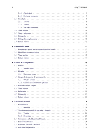 ii ÍNDICE GENERAL
2.4.3 Complejidad . . . . . . . . . . . . . . . . . . . . . . . . . . . . . . . . . . . . . . . . . 9
2.4.4 Problemas propuestos . . . . . . . . . . . . . . . . . . . . . . . . . . . . . . . . . . . . 9
2.5 Cronología . . . . . . . . . . . . . . . . . . . . . . . . . . . . . . . . . . . . . . . . . . . . . . 9
2.5.1 Años 80 . . . . . . . . . . . . . . . . . . . . . . . . . . . . . . . . . . . . . . . . . . . 9
2.5.2 Años 90 . . . . . . . . . . . . . . . . . . . . . . . . . . . . . . . . . . . . . . . . . . . 9
2.5.3 Año 2000 hasta ahora . . . . . . . . . . . . . . . . . . . . . . . . . . . . . . . . . . . . 10
2.6 Véase también . . . . . . . . . . . . . . . . . . . . . . . . . . . . . . . . . . . . . . . . . . . . 11
2.7 Notas y referencias . . . . . . . . . . . . . . . . . . . . . . . . . . . . . . . . . . . . . . . . . . 11
2.8 Bibliografía . . . . . . . . . . . . . . . . . . . . . . . . . . . . . . . . . . . . . . . . . . . . . . 11
2.9 Bibliografía complementaria . . . . . . . . . . . . . . . . . . . . . . . . . . . . . . . . . . . . . 11
2.10 Enlaces externos . . . . . . . . . . . . . . . . . . . . . . . . . . . . . . . . . . . . . . . . . . . 12
3 Computadora óptica 13
3.1 Componentes ópticos para la computadora digital binaria . . . . . . . . . . . . . . . . . . . . . . 13
3.2 Ideas falsas, retos y perspectivas . . . . . . . . . . . . . . . . . . . . . . . . . . . . . . . . . . . 13
3.3 Véase también . . . . . . . . . . . . . . . . . . . . . . . . . . . . . . . . . . . . . . . . . . . . 13
3.4 Enlaces externos . . . . . . . . . . . . . . . . . . . . . . . . . . . . . . . . . . . . . . . . . . . 14
4 Ciencias de la computación 15
4.1 Historia . . . . . . . . . . . . . . . . . . . . . . . . . . . . . . . . . . . . . . . . . . . . . . . . 15
4.1.1 Mayores logros . . . . . . . . . . . . . . . . . . . . . . . . . . . . . . . . . . . . . . . . 17
4.2 Filosofía . . . . . . . . . . . . . . . . . . . . . . . . . . . . . . . . . . . . . . . . . . . . . . . 18
4.2.1 Nombre del campo . . . . . . . . . . . . . . . . . . . . . . . . . . . . . . . . . . . . . . 18
4.3 Campos de las ciencias de la computación . . . . . . . . . . . . . . . . . . . . . . . . . . . . . . 18
4.3.1 Métodos formales . . . . . . . . . . . . . . . . . . . . . . . . . . . . . . . . . . . . . . 19
4.3.2 Ciencias de la computación aplicadas . . . . . . . . . . . . . . . . . . . . . . . . . . . . 20
4.4 Relación con otros campos . . . . . . . . . . . . . . . . . . . . . . . . . . . . . . . . . . . . . . 21
4.5 Véase también . . . . . . . . . . . . . . . . . . . . . . . . . . . . . . . . . . . . . . . . . . . . 21
4.6 Referencias . . . . . . . . . . . . . . . . . . . . . . . . . . . . . . . . . . . . . . . . . . . . . . 22
4.7 Bibliografía . . . . . . . . . . . . . . . . . . . . . . . . . . . . . . . . . . . . . . . . . . . . . . 23
4.8 Enlaces externos . . . . . . . . . . . . . . . . . . . . . . . . . . . . . . . . . . . . . . . . . . . 23
5 Educación a distancia 25
5.1 Características . . . . . . . . . . . . . . . . . . . . . . . . . . . . . . . . . . . . . . . . . . . . 25
5.1.1 Beneﬁcios . . . . . . . . . . . . . . . . . . . . . . . . . . . . . . . . . . . . . . . . . . . 26
5.2 Ventajas y desventajas de la educación a distancia . . . . . . . . . . . . . . . . . . . . . . . . . . 26
5.2.1 Ventajas . . . . . . . . . . . . . . . . . . . . . . . . . . . . . . . . . . . . . . . . . . . 26
5.2.2 Desventajas . . . . . . . . . . . . . . . . . . . . . . . . . . . . . . . . . . . . . . . . . . 27
5.3 Generaciones de la Educación a Distancia . . . . . . . . . . . . . . . . . . . . . . . . . . . . . . 27
5.4 La relación telemática . . . . . . . . . . . . . . . . . . . . . . . . . . . . . . . . . . . . . . . . . 28
5.5 Roles en la educación a distancia . . . . . . . . . . . . . . . . . . . . . . . . . . . . . . . . . . . 29
5.6 Educación semipresencial . . . . . . . . . . . . . . . . . . . . . . . . . . . . . . . . . . . . . . . 29
 