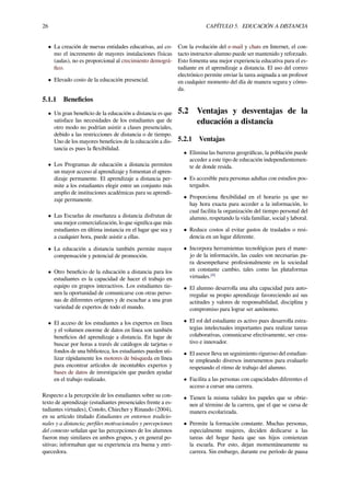 26 CAPÍTULO 5. EDUCACIÓN A DISTANCIA
• La creación de nuevas entidades educativas, así co-
mo el incremento de mayores instalaciones físicas
(aulas), no es proporcional al crecimiento demográ-
ﬁco.
• Elevado costo de la educación presencial.
5.1.1 Beneﬁcios
• Un gran beneﬁcio de la educación a distancia es que
satisface las necesidades de los estudiantes que de
otro modo no podrían asistir a clases presenciales,
debido a las restricciones de distancia o de tiempo.
Uno de los mayores beneﬁcios de la educación a dis-
tancia es pues la ﬂexibilidad.
• Los Programas de educación a distancia permiten
un mayor acceso al aprendizaje y fomentan el apren-
dizaje permanente. El aprendizaje a distancia per-
mite a los estudiantes elegir entre un conjunto más
amplio de instituciones académicas para su aprendi-
zaje permanente.
• Las Escuelas de enseñanza a distancia disfrutan de
una mejor comercialización, lo que signiﬁca que más
estudiantes en última instancia en el lugar que sea y
a cualquier hora, puede asistir a ellas.
• La educación a distancia también permite mayor
compensación y potencial de promoción.
• Otro beneﬁcio de la educación a distancia para los
estudiantes es la capacidad de hacer el trabajo en
equipo en grupos interactivos. Los estudiantes tie-
nen la oportunidad de comunicarse con otras perso-
nas de diferentes orígenes y de escuchar a una gran
variedad de expertos de todo el mundo.
• El acceso de los estudiantes a los expertos en línea
y el volumen enorme de datos en línea son también
beneﬁcios del aprendizaje a distancia. En lugar de
buscar por horas a través de catálogos de tarjetas o
fondos de una biblioteca, los estudiantes pueden uti-
lizar rápidamente los motores de búsqueda en línea
para encontrar artículos de incontables expertos y
bases de datos de investigación que pueden ayudar
en el trabajo realizado.
Respecto a la percepción de los estudiantes sobre su con-
texto de aprendizaje (estudiantes presenciales frente a es-
tudiantes virtuales), Conolo, Chiecher y Rinaudo (2004),
en su artículo titulado Estudiantes en entornos tradicio-
nales y a distancia; perﬁles motivacionales y percepciones
del contexto señalan que las percepciones de los alumnos
fueron muy similares en ambos grupos, y en general po-
sitivas; informaban que su experiencia era buena y enri-
quecedora.
Con la evolución del e-mail y chats en Internet, el con-
tacto instructor-alumno puede ser mantenido y reforzado.
Esto fomenta una mejor experiencia educativa para el es-
tudiante en el aprendizaje a distancia. El uso del correo
electrónico permite enviar la tarea asignada a un profesor
en cualquier momento del día de manera segura y cómo-
da.
5.2 Ventajas y desventajas de la
educación a distancia
5.2.1 Ventajas
• Elimina las barreras geográﬁcas, la población puede
acceder a este tipo de educación independientemen-
te de donde resida.
• Es accesible para personas adultas con estudios pos-
tergados.
• Proporciona ﬂexibilidad en el horario ya que no
hay hora exacta para acceder a la información, lo
cual facilita la organización del tiempo personal del
alumno, respetando la vida familiar, social y laboral.
• Reduce costos al evitar gastos de traslados o resi-
dencia en un lugar diferente.
• Incorpora herramientas tecnológicas para el mane-
jo de la información, las cuales son necesarias pa-
ra desempeñarse profesionalmente en la sociedad
en constante cambio, tales como las plataformas
virtuales.[4]
• El alumno desarrolla una alta capacidad para auto-
rregular su propio aprendizaje favoreciendo así sus
actitudes y valores de responsabilidad, disciplina y
compromiso para lograr ser autónomo.
• El rol del estudiante es activo pues desarrolla estra-
tegias intelectuales importantes para realizar tareas
colaborativas, comunicarse efectivamente, ser crea-
tivo e innovador.
• El asesor lleva un seguimiento riguroso del estudian-
te empleando diversos instrumentos para evaluarlo
respetando el ritmo de trabajo del alumno.
• Facilita a las personas con capacidades diferentes el
acceso a cursar una carrera.
• Tienen la misma validez los papeles que se obtie-
nen al término de la carrera, que el que se cursa de
manera escolarizada.
• Permite la formación constante. Muchas personas,
especialmente mujeres, deciden dedicarse a las
tareas del hogar hasta que sus hijos comienzan
la escuela. Por esto, dejan momentáneamente su
carrera. Sin embargo, durante ese período de pausa
 