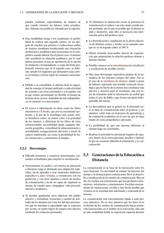 5.3. GENERACIONES DE LA EDUCACIÓN A DISTANCIA 27
pueden continuar capacitándose de manera de
que cuando retomen sus labores, estén actualiza-
dos. Además esto podrá ser valorado por tu superior.
• Esta modalidad otorga a los estudiantes la posibi-
lidad de realizar una segunda carrera, ya sea des-
pués de concluir una primera o confeccionar ambas
de manera simultánea fortaleciendo una formación
profesional y académica para incursionar en el com-
petitivo mundo laboral. En el primer caso, el alumno
sólo acreditará su situación académica, por lo cual
deberá presentar el acta de aprobación de la opción
de titulación correspondiente, o copia del título pro-
fesional; mientras que en el segundo caso, se debe-
rán cumplir los requisitos que demanden cada carre-
ra en tiempo y forma según los estatutos universita-
rios.
• Debido a su comodidad, el alumno tiene la capaci-
dad de manejar el tiempo dedicado a cada actividad
de acuerdo a sus otras actividades o a la rapidez con
la que avance permitiendo ser ﬂexible el tiempo de
término de la carrera, dotándole de más independen-
cia al construir su conocimiento.
• El acceso a información en línea como los libros
electrónicos o E-books, que por su crecimiento ace-
lerado, a la par de la tecnología más actual, ofre-
ce beneﬁcios como: un menor costo o la gratuidad
de los mismos, a diferencia de los libros de texto
convencionales, accesibilidad desde cualquier ubi-
cación geográﬁca, comodidad de almacenamiento y
portabilidad, enriquecimiento del texto a través de
enlaces multimedia, así como la posibilidad de ha-
cer anotaciones y comentarios al margen.
5.2.2 Desventajas
• Diﬁculta transmitir y conservar determinados con-
tenidos actitudinales para mejorar la socialización.
• Generalmente el cambio a un sistema de educación
a distancia exige al alumnado una adaptación espe-
cíﬁca: ha de aprender a usar materiales didácticos
especíﬁcos y aulas virtuales, a comunicarse con sus
profesores y con otros alumnos a través de medios
de comunicación y ha de ser capaz de organizar su
tiempo de estudio para compaginar vida personal,
laboral y académica.
• Se pierden igualmente otros objetivos del ámbito
afectivo y actitudinal, formación y cambio de acti-
tudes de los alumnos así como los del área psicomo-
triz que no atiendan a capacidades que se expresen
por escrito, se suelen lograr de manera más efectiva
mediante los contactos personales.
• Al eliminarse la interacción social en presencia la
comunicación se reduce a un solo canal y resulta me-
nos profunda, por lo que es posible que el alumno se
aisle y desmotive, ante ello, es necesaria una inter-
vención activa del profesor tutor.
• La diversiﬁcación y ampliación de la oferta educati-
va de distintos cursos y niveles va en aumento aun-
que no se ha logrado cubrir al 100 %.
• Ofrece limitado intercambio directo de experien-
cias que proporciona la relación profesor-alumno y
alumno-alumno.
• Posibles retrasos en la retroalimentación (feedback)
y rectiﬁcación de posibles errores.
• Hay otras desventajas especíﬁcas propias de la na-
turaleza de los distintos campos del saber. Ese es
el caso de la enseñanza de idiomas, donde a pesar
de haberse registrado una notable evolución tecno-
lógica que ha hecho de la misma una enseñanza más
efectiva y atractiva para el estudiante, aún está le-
jos de transmitir toda la información no verbal que
rodea el acto de habla y que forma una parte indis-
pensable del mismo.
• La desconﬁanza que se genera en el alumnado an-
te la falta de comunicación entre el profesor y sus
alumnos, sobre todo en el proceso de aprendizaje y
de evaluación académica en el caso de que no haya
tenido un curso propedéutico adecuado.
• La posibilidad de que una persona diferente al
alumno haga sus actividades.
• Realizar la actividad no presencial requiere de espa-
cios dentro de la esfera personal, familiar o laboral,
lo que en ocasiones diﬁculta el aislamiento y la con-
centración.
5.3 Generaciones de la Educación a
Distancia
La comunicación es la base de la interacción entre los
seres humanos. La necesidad de romper las barreras del
tiempo y la distancia para comunicarnos llevó al desarro-
llo y masiﬁcación de los medios de comunicación. Hoy en
día, los medios son instrumentos que nos permiten comu-
nicarnos, informarnos y entretenernos. Facilitan enorme-
mente las interacciones sociales y han hecho posible que
vivamos en la sociedad más informada y conectada de la
historia.
La comunicación está estrechamente ligada a todo pro-
ceso educativo. No es raro entonces que los hitos en la
evolución de los medios de comunicación hayan produ-
cido innovaciones en el ámbito de la educación, más aún
en una modalidad donde la separación espacial docente
 
