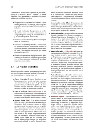 28 CAPÍTULO 5. EDUCACIÓN A DISTANCIA
- estudiante es la característica principal: la educación a
distancia. De acuerdo a Nipper[5]
y Taylor[6]
es posible
identiﬁcar cinco generaciones en la clasiﬁcación cronoló-
gica de esta modalidad educativa:
• El modelo de correspondencia: Cursos por corres-
pondencia centrados en material impreso que era
entregado vía correo postal periódicamente a los es-
tudiantes.
• El modelo multimedia: Incorporación de medios
electrónicos como los casetes, videocasetes y el
computador para la entrega de material multimedia
y en con cierto grado de interactividad.
• El modelo de tele-aprendizaje: Educación apoyada
en las TIC (telemática).
• El modelo de aprendizaje ﬂexible: Acceso a recur-
sos multimedia en línea a través de la internet, te-
leconferencia para la transmisión de audio y video,
así como a herramientas tecnológicas para trabajo
colaborativo (web 2.0).
• El modelo de aprendizaje ﬂexible inteligente: Acce-
so a campus virtuales con todos los procesos educa-
tivos en línea y a sistemas inteligentes de aprendiza-
je y respuesta automática.
5.4 La relación telemática
Hay diversas aplicaciones que actualmente hacen posibles
que los cibernautas mantengan la calidad y frecuencia en
sus comunicaciones en internet como son:
• Correo electrónico. El correo electrónico es una
herramienta que nos permite una buena comunica-
ción entre los actores de un grupo de aprendizaje al
permitir: introducir información gráﬁca y de texto,
mantener diálogos, entre otras funciones que abren
un nuevo horizonte de posibilidades didácticas.
• Foros de discusión. El foro de discusión es un área
web dinámica que permite que distintas personas se
comuniquen. En el cual se comparten diferentes hi-
los de discusión (llamados también asuntos o temas).
• Bitácora Digital (Blog). Es la publicación crono-
lógica de textos o artículos de uno a varios autores.
Es un diario, donde los autores expresan sus opinio-
nes y permiten a otros autores expresar su opinión
al respecto; incluso permiten a los lectores comunes
expresar sus opiniones en forma de comentarios. El
orden en que se presentan las publicaciones es del
más reciente al más antiguo. Se pueden encontrar
Blog muy diversos por ámbitos de estudio, especia-
lidades, tópicos o sobre una idea especiﬁca. En el
caso de la Educación a distancia, ésta herramienta
es de mucha utilidad, ya que los alumnos lectores
pueden escribir sus comentarios personales acerca
de un tema especíﬁco y el autor principal o profesor
puede contestarles y retroalimentar la información,
convirtiéndose así en un diálogo preciso entre varias
personas.
• Conversación escrita (Chat). El chat es uno de
los métodos de comunicación digital surgido con las
nuevas tecnologías. Consiste en la conversación si-
multánea entre dos o más personas conectadas a la
red que pueden ser públicas o privadas.
• Audioconferencias. Las audioconferencias son otra
forma de comunicación en directo, pero más rica e
información, es la que se lleva a cabo a través de la
propia voz de los interlocutores. Este tipo de comu-
nicación, además de basarse y articularse a partir de
la información formal del mensaje, se rodea de otro
tipo de información no verbal de gran importancia y
que da forma y enriquece cualitativamente la infor-
mación que recibe el destinatario.
• Videoconferencias. La videoconferencia es una he-
rramienta capaz de facilitar la comunicación en di-
recto mediante la cual los interlocutores en direc-
to. Proporcionan un elevado grado de presenciali-
dad que, aunque es simulada ya que los intervinien-
tes pueden encontrarse a miles de kilómetros de dis-
tancia, hace posible que el mensaje no sólo conten-
ga información verbal y paraverbal relevante, sino
que éste se completa con contenidos comunicativos
no verbales de gran signiﬁcado contextualizante y
situacional. Estaríamos ante una interacción cara a
cara a distancia.
• Nube educativa. La nube en los entornos educa-
tivos otorga ﬂexibilidad tanto a estudiantes como a
profesores para crear, compartir, consultar o descar-
gar materiales educativos en el momento pertinente
apoyados en un ordenador con acceso a Internet en
tiempo real. Este tipo de innovaciones tecnológicas
promueven una educación más competitiva y a la
vanguardia, preparando a sus usuarios para el ma-
nejo de la tecnología. Asimismo, facilitan la comu-
nicación entre estudiantes y profesores, utilizando
un sistema educativo autodidacta y dinámico.
• Bibliotecas digitales. Consisten en Bibliotecas que
ofrecen consulta de sus acervos remotamente me-
diante el acceso a Internet. Estas bibliotecas han
transformado sus materiales en documentos digita-
les que publican en sus portales digitales. Muchos
medios como los periódicos y revistas están cam-
biando a este método digital de ofrecer su informa-
ción y las bibliotecas no son la excepción. La co-
modidad que ofrece este mecanismo de consulta es
incomparablemente más sencillo que el método tra-
dicional de acudir a estos recintos y realizar las con-
sultas manualmente. Esperamos ver una migración a
este método digital cada vez más fuerte en el futuro
cercano.
 