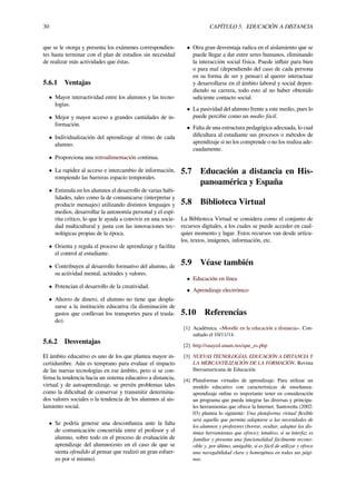 30 CAPÍTULO 5. EDUCACIÓN A DISTANCIA
que se le otorga y presenta los exámenes correspondien-
tes hasta terminar con el plan de estudios sin necesidad
de realizar más actividades que éstas.
5.6.1 Ventajas
• Mayor interactividad entre los alumnos y las tecno-
logías.
• Mejor y mayor acceso a grandes cantidades de in-
formación.
• Individualización del aprendizaje al ritmo de cada
alumno.
• Proporciona una retroalimentación continua.
• La rapidez al acceso e intercambio de información,
rompiendo las barreras espacio temporales.
• Estimula en los alumnos el desarrollo de varias habi-
lidades, tales como la de comunicarse (interpretar y
producir mensajes) utilizando distintos lenguajes y
medios, desarrollar la autonomía personal y el espí-
ritu crítico, lo que le ayuda a convivir en una socie-
dad multicultural y justa con las innovaciones tec-
nológicas propias de la época.
• Orienta y regula el proceso de aprendizaje y facilita
el control al estudiante.
• Contribuyen al desarrollo formativo del alumno, de
su actividad mental, actitudes y valores.
• Potencian el desarrollo de la creatividad.
• Ahorro de dinero, el alumno no tiene que despla-
zarse a la institución educativa (la disminución de
gastos que conllevan los transportes para el trasla-
do).
5.6.2 Desventajas
El ámbito educativo es uno de los que plantea mayor in-
certidumbre. Aún es temprano para evaluar el impacto
de las nuevas tecnologías en ese ámbito, pero si se con-
ﬁrma la tendencia hacia un sistema educativo a distancia,
virtual y de autoaprendizaje, se prevén problemas tales
como la diﬁcultad de conservar y transmitir determina-
dos valores sociales o la tendencia de los alumnos al ais-
lamiento social.
• Se podría generar una desconﬁanza ante la falta
de comunicación concurrida entre el profesor y el
alumno, sobre todo en el proceso de evaluación de
aprendizaje del alumno(esto en el caso de que se
sienta ofendido al pensar que realizó un gran esfuer-
zo por si mismo).
• Otra gran desventaja radica en el aislamiento que se
puede llegar a dar entre seres humanos, eliminando
la interacción social física. Puede inﬂuir para bien
o para mal (dependiendo del caso de cada persona
en su forma de ser y pensar) al querer interactuar
y desarrollarse en el ámbito laboral y social depen-
diendo su carrera, todo esto al no haber obtenido
suﬁciente contacto social.
• La pasividad del alumno frente a este medio, pues lo
puede percibir como un medio fácil.
• Falta de una estructura pedagógica adecuada, lo cual
diﬁcultara al estudiante sus procesos o métodos de
aprendizaje si no los comprende o no los realiza ade-
cuadamente.
5.7 Educación a distancia en His-
panoamérica y España
5.8 Biblioteca Virtual
La Biblioteca Virtual se considera como el conjunto de
recursos digitales, a los cuales se puede acceder en cual-
quier momento y lugar. Estos recursos van desde artícu-
los, textos, imágenes, información, etc.
5.9 Véase también
• Educación en línea
• Aprendizaje electrónico
5.10 Referencias
[1] Académica. «Moodle en la educación a distancia». Con-
sultado el 10/11/14.
[2] http://suayed.unam.mx/que_es.php
[3] NUEVAS TECNOLOGÍAS, EDUCACIÓN A DISTANCIA Y
LA MERCANTILIZACIÓN DE LA FORMACIÓN, Revista
Iberoamericana de Educación
[4] Plataformas virtuales de aprendizaje: Para utilizar un
modelo educativo con características de enseñanza-
aprendizaje online es importante tener en consideración
un programa que pueda integrar las diversas y principa-
les herramientas que ofrece la Internet. Santoveña (2002:
03) plantea lo siguiente: Una plataforma virtual ﬂexible
será aquella que permita adaptarse a las necesidades de
los alumnos y profesores (borrar, ocultar, adaptar las dis-
tintas herramientas que ofrece); intuitivo, si su interfaz es
familiar y presenta una funcionalidad fácilmente recono-
cible y, por último, amigable, si es fácil de utilizar y ofrece
una navegabilidad clara y homogénea en todas sus pági-
nas.
 