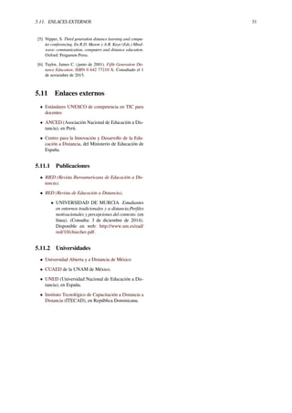 5.11. ENLACES EXTERNOS 31
[5] Nipper, S. Third generation distance learning and compu-
ter conferencing. En R.D. Mason y A.R. Kaye (Eds.) Mind-
wave: communication, computers and distance education.
Oxford: Pergamon Press.
[6] Taylor, James C. (junio de 2001). Fifth Generation Dis-
tance Education. ISBN 0 642 77210 X. Consultado el 1
de noviembre de 2015.
5.11 Enlaces externos
• Estándares UNESCO de competencia en TIC para
docentes
• ANCED (Asociación Nacional de Educación a Dis-
tancia), en Perú.
• Centro para la Innovación y Desarrollo de la Edu-
cación a Distancia, del Ministerio de Educación de
España.
5.11.1 Publicaciones
• RIED (Revista Iberoamericana de Educación a Dis-
tancia).
• RED (Revista de Educación a Distancia).
• UNIVERSIDAD DE MURCIA. Estudiantes
en entornos tradicionales y a distancia;Perﬁles
motivacionales y percepciones del contexto. (en
línea). (Consulta: 3 de diciembre de 2014).
Disponible en web: http://www.um.es/ead/
red/10/chiecher.pdf.
5.11.2 Universidades
• Universidad Abierta y a Distancia de México
• CUAED de la UNAM de México.
• UNED (Universidad Nacional de Educación a Dis-
tancia), en España.
• Instituto Tecnológico de Capacitación a Distancia a
Distancia (ITECAD), en República Dominicana.
 