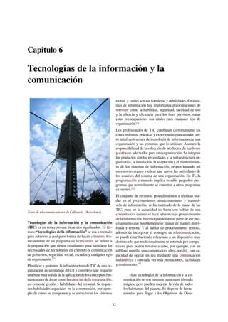Capítulo 6
Tecnologías de la información y la
comunicación
Torre de telecomunicaciones de Collserola, (Barcelona).
Tecnologías de la información y la comunicación
(TIC) es un concepto que tiene dos signiﬁcados. El tér-
mino “tecnologías de la información” se usa a menudo
para referirse a cualquier forma de hacer cómputo. Co-
mo nombre de un programa de licenciatura, se reﬁere a
la preparación que tienen estudiantes para satisfacer las
necesidades de tecnologías en cómputo y comunicación
de gobiernos, seguridad social, escuelas y cualquier tipo
de organización.[1]
Planiﬁcar y gestionar la infraestructura de TIC de una or-
ganización es un trabajo difícil y complejo que requiere
una base muy sólida de la aplicación de los conceptos fun-
damentales de áreas como las ciencias de la computación,
así como de gestión y habilidades del personal. Se requie-
ren habilidades especiales en la comprensión, por ejem-
plo de cómo se componen y se estructuran los sistemas
en red, y cuáles son sus fortalezas y debilidades. En siste-
mas de información hay importantes preocupaciones de
software como la ﬁabilidad, seguridad, facilidad de uso
y la eﬁcacia y eﬁciencia para los ﬁnes previstos, todas
estas preocupaciones son vitales para cualquier tipo de
organización.[2]
Los profesionales de TIC combinan correctamente los
conocimientos, prácticas y experiencias para atender tan-
to la infraestructura de tecnología de información de una
organización y las personas que lo utilizan. Asumen la
responsabilidad de la selección de productos de hardware
y software adecuados para una organización. Se integran
los productos con las necesidades y la infraestructura or-
ganizativa, la instalación, la adaptación y el mantenimien-
to de los sistemas de información, proporcionando así
un entorno seguro y eﬁcaz que apoya las actividades de
los usuarios del sistema de una organización. En TI, la
programación a menudo implica escribir pequeños pro-
gramas que normalmente se conectan a otros programas
existentes.[3]
El conjunto de recursos, procedimientos y técnicas usa-
das en el procesamiento, almacenamiento y transmi-
sión de información, se ha matizado de la mano de las
TIC, pues en la actualidad no basta con hablar de una
computadora cuando se hace referencia al procesamiento
de la información. Internet puede formar parte de ese pro-
cesamiento que posiblemente se realice de manera distri-
buida y remota. Y al hablar de procesamiento remoto,
además de incorporar el concepto de telecomunicación,
se puede estar haciendo referencia a un dispositivo muy
distinto a lo que tradicionalmente se entiende por compu-
tadora pues podría llevarse a cabo, por ejemplo, con un
teléfono móvil o una computadora ultra-portátil, con ca-
pacidad de operar en red mediante una comunicación
inalámbrica y con cada vez más prestaciones, facilidades
y rendimiento.[4]
«Las tecnologías de la información y la co-
municación no son ninguna panacea ni fórmula
mágica, pero pueden mejorar la vida de todos
los habitantes del planeta. Se dispone de herra-
mientas para llegar a los Objetivos de Desa-
32
 
