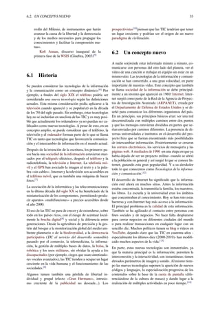 6.2. UN CONCEPTO NUEVO 33
rrollo del Milenio, de instrumentos que harán
avanzar la causa de la libertad y la democracia
y de los medios necesarios para propagar los
conocimientos y facilitar la comprensión mu-
tua».
Koﬁ Annan, discurso inaugural de la
primera fase de la WSIS (Ginebra, 2003)[5]
6.1 Historia
Se pueden considerar las tecnologías de la información
y la comunicación como un concepto dinámico.[6]
Por
ejemplo, a ﬁnales del siglo XIX el teléfono podría ser
considerado una nueva tecnología según las deﬁniciones
actuales. Esta misma consideración podía aplicarse a la
televisión cuando apareció y se popularizó en la década
de los '50 del siglo pasado. Sin embargo, estas tecnologías
hoy no se incluirían en una lista de las TIC y es muy posi-
ble que actualmente los ordenadores ya no puedan ser ca-
liﬁcados como nuevas tecnologías. A pesar de esto, en un
concepto amplio, se puede considerar que el teléfono, la
televisión y el ordenador forman parte de lo que se llama
TIC en tanto que tecnologías que favorecen la comunica-
ción y el intercambio de información en el mundo actual.
Después de la invención de la escritura, los primeros pa-
sos hacia una sociedad de la información estuvieron mar-
cados por el telégrafo eléctrico, después el teléfono y la
radiotelefonía, la televisión e Internet. La telefonía mó-
vil y el GPS han asociado la imagen al texto y a la pala-
bra «sin cables». Internet y la televisión son accesibles en
el teléfono móvil, que es también una máquina de hacer
fotos.[7]
La asociación de la informática y las telecomunicaciones
en la última década del siglo XX se ha beneﬁciado de la
miniaturización de los componentes, permitiendo produ-
cir aparatos «multifunciones» a precios accesibles desde
el año 2000.
El uso de las TIC no para de crecer y de extenderse, sobre
todo en los países ricos, con el riesgo de acentuar local-
mente la brecha digital[8]
y social y la diferencia entre
generaciones. Desde la agricultura de precisión y la ges-
tión del bosque a la monitorización global del medio am-
biente planetario o de la biodiversidad, a la democracia
participativa (TIC al servicio del desarrollo sostenible)
pasando por el comercio, la telemedicina, la informa-
ción, la gestión de múltiples bases de datos, la bolsa, la
robótica y los usos militares, sin olvidar la ayuda a los
discapacitados (por ejemplo, ciegos que usan sintetizado-
res vocales avanzados), las TIC tienden a ocupar un lugar
creciente en la vida humana y el funcionamiento de las
sociedades.[9]
Algunos temen también una pérdida de libertad in-
dividual y grupal (efecto «Gran Hermano», intrusis-
mo creciente de la publicidad no deseada...). Los
prospectivistas[10]
piensan que las TIC tendrían que tener
un lugar creciente y podrían ser el origen de un nuevo
paradigma de civilización.
6.2 Un concepto nuevo
A nadie sorprende estar informado minuto a minuto, co-
municarse con personas del otro lado del planeta, ver el
video de una canción o trabajar en equipo sin estar en un
mismo sitio. Las tecnologías de la información y comuni-
cación se han convertido, a una gran velocidad, en parte
importante de nuestras vidas. Este concepto que también
se llama sociedad de la información se debe principal-
mente a un invento que apareció en 1969: Internet. Inter-
net surgió como parte de la Red de la Agencia de Proyec-
tos de Investigación Avanzada (ARPANET), creada por
el Departamento de Defensa de Estados Unidos y se di-
señó para comunicar los diferentes organismos del país.
En un principio, sus principios básicos eran: ser una red
descentralizada con múltiples caminos entre dos puntos
y que los mensajes estuvieran divididos en partes que se-
rían enviadas por caminos diferentes. La presencia de di-
versas universidades e institutos en el desarrollo del pro-
yecto hizo que se fueran encontrando más posibilidades
de intercambiar información. Posteriormente se crearon
los correos electrónicos, los servicios de mensajería y las
páginas web. A mediados de 1990 -en una etapa en que ya
había dejado de ser un proyecto militar- cuando se abrió
a la población en general y así surgió lo que se conoce In-
ternet, ganando esta gran popularidad. Y a su alrededor
todo lo que conocemos como Tecnologías de la informa-
ción y comunicación.[12]
El desarrollo de Internet ha signiﬁcado que la informa-
ción esté ahora en muchos sitios. Antes la información
estaba concentrada, la transmitía la familia, los maestros,
los libros. La escuela y la universidad eran los ámbitos
que concentraban el conocimiento. Hoy se han roto estas
barreras y con Internet hay más acceso a la información.
El principal problema es la calidad de esta información.
También se ha agilizado el contacto entre personas con
ﬁnes sociales y de negocios. No hace falta desplazarse
para cerrar negocios en diferentes ciudades del mundo
o para realizar transacciones en cualquier lugar con un
sencillo clic. Muchos políticos tienen su blog o vídeos en
YouTube, dejando claro que las TIC en cuarenta años -
especialmente los últimos diez (2000-2010)- han modiﬁ-
cado muchos aspectos de la vida.[13]
En parte, estas nuevas tecnologías son inmateriales, ya
que la materia principal es la información; permiten la
interconexión y la interactividad; son instantáneas; tienen
elevados parámetros de imagen y sonido. Al mismo tiem-
po las nuevas tecnologías suponen la aparición de nuevos
códigos y lenguajes, la especialización progresiva de los
contenidos sobre la base de la cuota de pantalla (dife-
renciándose de la cultura de masas) y dando lugar a la
realización de múltiples actividades en poco tiempo.[14]
 