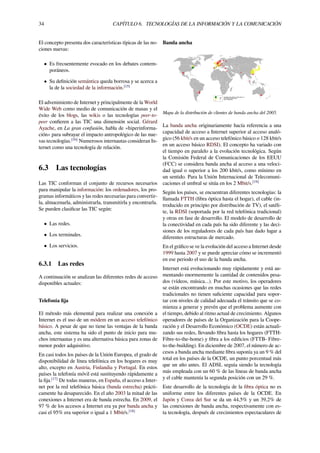 34 CAPÍTULO 6. TECNOLOGÍAS DE LA INFORMACIÓN Y LA COMUNICACIÓN
El concepto presenta dos características típicas de las no-
ciones nuevas:
• Es frecuentemente evocado en los debates contem-
poráneos.
• Su deﬁnición semántica queda borrosa y se acerca a
la de la sociedad de la información.[15]
El advenimiento de Internet y principalmente de la World
Wide Web como medio de comunicación de masas y el
éxito de los blogs, las wikis o las tecnologías peer-to-
peer conﬁeren a las TIC una dimensión social. Gérard
Ayache, en La gran confusión, habla de «hiperinforma-
ción» para subrayar el impacto antropológico de las nue-
vas tecnologías.[16]
Numerosos internautas consideran In-
ternet como una tecnología de relación.
6.3 Las tecnologías
Las TIC conforman el conjunto de recursos necesarios
para manipular la información: los ordenadores, los pro-
gramas informáticos y las redes necesarias para convertir-
la, almacenarla, administrarla, transmitirla y encontrarla.
Se pueden clasiﬁcar las TIC según:
• Las redes.
• Los terminales.
• Los servicios.
6.3.1 Las redes
A continuación se analizan las diferentes redes de acceso
disponibles actuales:
Telefonía ﬁja
El método más elemental para realizar una conexión a
Internet es el uso de un módem en un acceso telefónico
básico. A pesar de que no tiene las ventajas de la banda
ancha, este sistema ha sido el punto de inicio para mu-
chos internautas y es una alternativa básica para zonas de
menor poder adquisitivo.
En casi todos los países de la Unión Europea, el grado de
disponibilidad de línea telefónica en los hogares es muy
alto, excepto en Austria, Finlandia y Portugal. En estos
países la telefonía móvil está sustituyendo rápidamente a
la ﬁja.[17]
De todas maneras, en España, el acceso a Inter-
net por la red telefónica básica (banda estrecha) prácti-
camente ha desaparecido. En el año 2003 la mitad de las
conexiones a Internet era de banda estrecha. En 2009, el
97 % de los accesos a Internet era ya por banda ancha y
casi el 95% era superior o igual a 1 Mbit/s.[18]
Banda ancha
Mapa de la distribución de clientes de banda ancha del 2005.
La banda ancha originariamente hacía referencia a una
capacidad de acceso a Internet superior al acceso analó-
gico (56 kbit/s en un acceso telefónico básico o 128 kbit/s
en un acceso básico RDSI). El concepto ha variado con
el tiempo en paralelo a la evolución tecnológica. Según
la Comisión Federal de Comunicaciones de los EEUU
(FCC) se considera banda ancha al acceso a una veloci-
dad igual o superior a los 200 kbit/s, como mínimo en
un sentido. Para la Unión Internacional de Telecomuni-
caciones el umbral se sitúa en los 2 Mbit/s.[19]
Según los países, se encuentran diferentes tecnologías: la
llamada FTTH (ﬁbra óptica hasta el hogar), el cable (in-
troducido en principio por distribución de TV), el satéli-
te, la RDSI (soportada por la red telefónica tradicional)
y otras en fase de desarrollo. El modelo de desarrollo de
la conectividad en cada país ha sido diferente y las deci-
siones de los reguladores de cada país han dado lugar a
diferentes estructuras de mercado.
En el gráﬁco se ve la evolución del acceso a Internet desde
1999 hasta 2007 y se puede apreciar cómo se incrementó
en ese periodo el uso de la banda ancha.
Internet está evolucionando muy rápidamente y está au-
mentando enormemente la cantidad de contenidos pesa-
dos (vídeos, música...). Por este motivo, los operadores
se están encontrando en muchas ocasiones que las redes
tradicionales no tienen suﬁciente capacidad para sopor-
tar con niveles de calidad adecuada el tránsito que se co-
mienza a generar y prevén que el problema aumente con
el tiempo, debido al ritmo actual de crecimiento. Algunos
operadores de países de la Organización para la Coope-
ración y el Desarrollo Económico (OCDE) están actuali-
zando sus redes, llevando ﬁbra hasta los hogares (FTTH-
Fibre-to-the-home) y ﬁbra a los ediﬁcios (FTTB- Fibre-
to-the-building). En diciembre de 2007, el número de ac-
cesos a banda ancha mediante ﬁbra suponía ya un 9 % del
total en los países de la OCDE, un punto porcentual más
que un año antes. El ADSL seguía siendo la tecnología
más empleada con un 60 % de las líneas de banda ancha
y el cable mantenía la segunda posición con un 29 %.
Este desarrollo de la tecnología de la ﬁbra óptica no es
uniforme entre los diferentes países de la OCDE. En
Japón y Corea del Sur se da un 44,5% y un 39,2% de
las conexiones de banda ancha, respectivamente con es-
ta tecnología, después de crecimientos espectaculares de
 