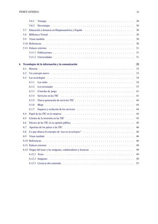 ÍNDICE GENERAL iii
5.6.1 Ventajas . . . . . . . . . . . . . . . . . . . . . . . . . . . . . . . . . . . . . . . . . . . 30
5.6.2 Desventajas . . . . . . . . . . . . . . . . . . . . . . . . . . . . . . . . . . . . . . . . . . 30
5.7 Educación a distancia en Hispanoamérica y España . . . . . . . . . . . . . . . . . . . . . . . . . 30
5.8 Biblioteca Virtual . . . . . . . . . . . . . . . . . . . . . . . . . . . . . . . . . . . . . . . . . . . 30
5.9 Véase también . . . . . . . . . . . . . . . . . . . . . . . . . . . . . . . . . . . . . . . . . . . . 30
5.10 Referencias . . . . . . . . . . . . . . . . . . . . . . . . . . . . . . . . . . . . . . . . . . . . . . 30
5.11 Enlaces externos . . . . . . . . . . . . . . . . . . . . . . . . . . . . . . . . . . . . . . . . . . . 31
5.11.1 Publicaciones . . . . . . . . . . . . . . . . . . . . . . . . . . . . . . . . . . . . . . . . . 31
5.11.2 Universidades . . . . . . . . . . . . . . . . . . . . . . . . . . . . . . . . . . . . . . . . . 31
6 Tecnologías de la información y la comunicación 32
6.1 Historia . . . . . . . . . . . . . . . . . . . . . . . . . . . . . . . . . . . . . . . . . . . . . . . . 33
6.2 Un concepto nuevo . . . . . . . . . . . . . . . . . . . . . . . . . . . . . . . . . . . . . . . . . . 33
6.3 Las tecnologías . . . . . . . . . . . . . . . . . . . . . . . . . . . . . . . . . . . . . . . . . . . . 34
6.3.1 Las redes . . . . . . . . . . . . . . . . . . . . . . . . . . . . . . . . . . . . . . . . . . . 34
6.3.2 Los terminales . . . . . . . . . . . . . . . . . . . . . . . . . . . . . . . . . . . . . . . . 37
6.3.3 Consolas de juego . . . . . . . . . . . . . . . . . . . . . . . . . . . . . . . . . . . . . . 41
6.3.4 Servicios en las TIC . . . . . . . . . . . . . . . . . . . . . . . . . . . . . . . . . . . . . 41
6.3.5 Nueva generación de servicios TIC . . . . . . . . . . . . . . . . . . . . . . . . . . . . . . 44
6.3.6 Blogs . . . . . . . . . . . . . . . . . . . . . . . . . . . . . . . . . . . . . . . . . . . . . 44
6.3.7 Impacto y evolución de los servicios . . . . . . . . . . . . . . . . . . . . . . . . . . . . . 44
6.4 Papel de las TIC en la empresa . . . . . . . . . . . . . . . . . . . . . . . . . . . . . . . . . . . . 44
6.5 Límites de la inversión en las TIC . . . . . . . . . . . . . . . . . . . . . . . . . . . . . . . . . . 45
6.6 Efectos de las TIC en la opinión pública . . . . . . . . . . . . . . . . . . . . . . . . . . . . . . . 45
6.7 Apertura de los países a las TIC . . . . . . . . . . . . . . . . . . . . . . . . . . . . . . . . . . . 46
6.8 Lo que abarca el concepto de “nuevas tecnologías” . . . . . . . . . . . . . . . . . . . . . . . . . . 46
6.9 Véase también . . . . . . . . . . . . . . . . . . . . . . . . . . . . . . . . . . . . . . . . . . . . 46
6.10 Referencias . . . . . . . . . . . . . . . . . . . . . . . . . . . . . . . . . . . . . . . . . . . . . . 46
6.11 Enlaces externos . . . . . . . . . . . . . . . . . . . . . . . . . . . . . . . . . . . . . . . . . . . 48
6.12 Origen del texto y las imágenes, colaboradores y licencias . . . . . . . . . . . . . . . . . . . . . . 49
6.12.1 Texto . . . . . . . . . . . . . . . . . . . . . . . . . . . . . . . . . . . . . . . . . . . . . 49
6.12.2 Imágenes . . . . . . . . . . . . . . . . . . . . . . . . . . . . . . . . . . . . . . . . . . . 50
6.12.3 Licencia del contenido . . . . . . . . . . . . . . . . . . . . . . . . . . . . . . . . . . . . 53
 