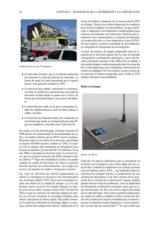 36 CAPÍTULO 6. TECNOLOGÍAS DE LA INFORMACIÓN Y LA COMUNICACIÓN
Unidad móvil de una TV japonesa.
• La televisión terrestre, que es el método tradicional
de transmitir la señal de difusión de televisión, en
forma de ondas de radio transmitida por el espacio
abierto. Este apartado incluiría la TDT.
• La televisión por satélite, consistente en retransmi-
tir desde un satélite de comunicaciones una señal de
televisión emitida desde un punto de la Tierra, de
forma que ésta pueda llegar a otras partes del plane-
ta.
• La televisión por cable, en la que se transmiten se-
ñales de radiofrecuencia a través de ﬁbras ópticas o
cables coaxiales.
• La televisión por Internet traduce los contenidos en
un formato que puede ser transportado por redes IP,
por eso también es conocida como Televisión IP.
En cuanto a la televisión de pago, el primer trimestre de
2008 mostró un estancamiento en las modalidades de ca-
ble y de satélite mientras que la IPTV creció considera-
blemente respecto a los datos de un año antes, alcanzando
en España 636.000 usuarios a ﬁnales de 2007. Los paí-
ses con un número más importante de suscriptores eran
Francia (4 millones) y Corea del Sur (1,8 millones). En el
año 2008 se introdujo la televisión sobre el terminal mó-
vil, que en el primer trimestre del 2008 consiguió miles
de clientes.[26]
Bajo esta modalidad se ofrece un amplio
catálogo de canales de televisión y de vídeos y se prevén
diversas opciones de comercialización, con el pago por
acceso a un paquete de canales o el pago por consumo.
Las redes de televisión que ofrecen programación en
abierto se encuentran en un proceso de transición hacia
una tecnología digital (TDT). Esta nueva tecnología su-
pone una mejora en la calidad de imagen, a la vez que
permite nuevos servicios. En España, durante un tiem-
po convivieron ambos sistemas, hasta el día 3 de abril de
2010 en que las emisoras de televisión dejaron de pres-
tar sus servicios mediante la tecnología analógica para
ofrecer únicamente la forma digital. Para poder sintoni-
zar la televisión utilizando la tecnología digital, es nece-
sario realizar dos adaptaciones básicas: adaptación de la
antena del ediﬁcio, y disponer de un sintonizador de TDT
en el hogar. Destaca un cambio importante de tendencia
en la forma de adquirir los sintonizadores, ya que al prin-
cipio se adquirían como dispositivos independientes para
conectar externamente a los televisores; mientras que ac-
tualmente estos sintonizadores se compran incorporados
a la propia televisión o a otros dispositivos como el DVD.
De esta manera, el número acumulado de descodiﬁcado-
res integrados ha ultrapasado los no integrados.
A pesar del número de hogares preparados para la re-
cepción de la televisión digital, aún la cuota de pantalla
conseguida no es demasiado signiﬁcativa, a pesar del ele-
vado crecimiento durante el año 2009. Esto es debido a
que muchos hogares estaban preparados para la recepción
de la señal digital pero aún continuaban sintonizando los
canales en analógico. Por este motivo, un poco menos de
la mitad de los hogares preparados para recibir la TDT
estaban utilizando esta posibilidad.
Redes en el hogar
Router con Wi-Fi.
Cada día son más los dispositivos que se encuentran en
el interior de los hogares y que tienen algún tipo de co-
nectividad. También los dispositivos de carácter personal
como el teléfono, móvil, PDA..., son habituales entre los
miembros de cualquier familia. La proliferación de esta
cantidad de dispositivos es un claro síntoma de la acep-
tación de la sociedad de la información, aunque también
plantea diversos tipos de problemas, como la duplicidad
de información en diferentes terminales, datos que no es-
tán sincronizados, etc. Por este motivo surge la necesidad
de las redes del hogar. Estas redes se pueden implementar
por medio de cables y también sin hilos, forma ésta mu-
cho más común por la mayor comodidad para el usuario y
porque actualmente muchos dispositivos vienen prepara-
dos con este tipo de conectividad.[27]
Es muy común que
 
