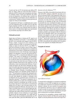 38 CAPÍTULO 6. TECNOLOGÍAS DE LA INFORMACIÓN Y LA COMUNICACIÓN
A pesar que hay un 43% de personas que utiliza el PC
para ver vídeos, suelen ser cortos del estilo YouTube o
películas en DVD, mientras que los programas más largos
se continúan viendo a través de la televisión. En cuanto
al resto de dispositivos, los teléfonos ﬁjos y móviles son
los más habituales en los hogares entre los dedicados a la
comunicación. También se remarca la fuerte presencia de
equipos de música de alta ﬁdelidad.
El equipamiento del hogar se complementa poco a poco
con otros dispositivos de ocio digital. Seis de cada diez
hogares disponen de DVD, uno de cada cuatro tiene cá-
mara de fotos digital. Una evolución menor ha tenido el
home cinema o la videocámara digital, que experimentan
un crecimiento muy bajo en los últimos años.
Ordenador personal
Según datos de Gartner el número de PC superó en el
2008 los mil millones en el mundo.[37]
encontrándose más
del 60% en los mercados más maduros como los EUA,
Europa y Japón. A pesar de la crisis económica en el
segundo trimestre de 2008, el crecimiento fue del 16%,
aunque se espera un descenso del 6% en el 2009,[38]
a
pesar del crecimiento en países como la China, India y
Brasil, por el gran ritmo de adopción de la sociedad de la
información en estos países y también por la tendencia al
abaratamiento de los costes. En Europa, el porcentaje de
hogares con ordenador es muy alta, por encima del 55%.
España con un 46%, se encuentra por debajo de la media
europea.[39]
En cuanto a la tipología de los ordenadores,
los de sobremesa están más extendidos que los portáti-
les en todos los países de la Unión Europea. Esto se debe
en gran parte en que hasta hace poco tiempo, los orde-
nadores portátiles tenían precios muy superiores a los de
sobremesa y tenían unas prestaciones inferiores. El por-
centaje de hogares que sólo tienen ordenador ﬁjo dismi-
nuye en los países que alcanzan mayor grado de desarrollo
relativo a la sociedad de la información, como Dinamar-
ca, Holanda, Suecia, Finlandia y Luxemburgo donde el
número de hogares con ordenador portátil sobrepasa el
30%.[40]
El incremento en el número de ordenadores por-
tátiles guarda relación con diferentes hábitos de los usua-
rios que están dejando de entender el ordenador como
un dispositivo de uso comunitario para convertirlo en un
dispositivo personal.[41]
En general el propietario de or-
denador portátil suele ser gente más avanzada tecnológi-
camente; el perﬁl se corresponde, por un lado, con usua-
rios jóvenes (más de tres cuartas partes se encuentran por
debajo de los 45 años); y por otra parte tienen un com-
portamiento totalmente diferente, más interesados en ver
vídeos en la Web, hacer servir la red del hogar para des-
cargar música y vídeos, y para escuchar audio. Otro factor
importante que explica el boom actual de los ordenadores
portátiles respecto a los de sobremesa es la gran bajada
de precios que han experimentado. Así, según datos de
NPD, el precio de los portátiles ha disminuido un 25%
entre junio del 2006 y junio del 2008 delante del 1% de
descenso en los de sobremesa.[42][43]
Durante el año 2008 se ha asistido al nacimiento del con-
cepto del netPC, netbook o subportátil, que tiene su ori-
gen en la iniciativa OLPC (One Laptop per Child, Un or-
denador para cada niño) propulsada por el guru Nicholas
Negroponte a ﬁn de hacer accesible la sociedad de la in-
formación a los niños del Tercer mundo mediante la fa-
bricación de un ordenador de bajo coste. Su desarrollo
ha permitido dos cosas: tecnologías de equipos a un coste
muy inferior del tradicional e incentivos a los fabricantes
para intentar capturar un mercado incipiente y de enorme
abasto potencial. Siguiendo este concepto, los fabricantes
han desarrollado en los últimos años diversos modelos en
esta línea. Esta nueva categoría de equipos, pequeños or-
denadores portátiles que incorporan todos los elementos
básicos de un ordenador clásico, pero con tamaño nota-
blemente más pequeño y lo que es más importante un
precio bastante inferior. El precursor ha sido el Ecc PC
de Asus,[44]
que ha sido el único de estos dispositivos dis-
ponible en el mercado, aunque durante la segunda mitad
del 2008 se ha producido una auténtica lluvia de ordena-
dores en este segmento de múltiples fabricantes.[45]
Navegador de internet
Logo modiﬁcado de Firefox.
La mayoría de los ordenadores se encuentran actualmente
conectados a la red. El PC ha dejado de ser un disposi-
tivo aislado para convertirse en la puerta de entrada más
habitual a internet. En este contexto el navegador tiene
una importancia relevante ya que es la aplicación desde
la cual se accede a los servicios de la sociedad de la infor-
mación y se está convirtiendo en la plataforma principal
para la realización de actividades informáticas.
El mercado de los navegadores continúa estando domi-
nado por Internet Explorer de Microsoft a pesar que ha
bajado su cuota de penetración en favor de Google Chro-
 