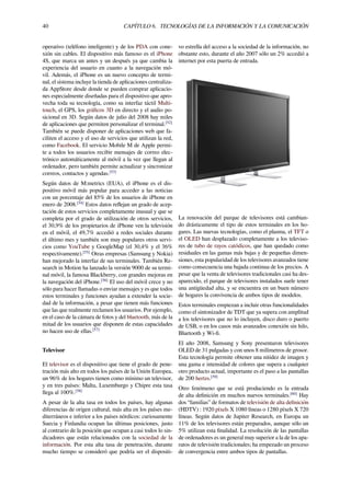 40 CAPÍTULO 6. TECNOLOGÍAS DE LA INFORMACIÓN Y LA COMUNICACIÓN
operativo (teléfono inteligente) y de los PDA con cone-
xión sin cables. El dispositivo más famoso es el iPhone
4S, que marca un antes y un después ya que cambia la
experiencia del usuario en cuanto a la navegación mó-
vil. Además, el iPhone es un nuevo concepto de termi-
nal, el sistema incluye la tienda de aplicaciones centraliza-
da AppStore desde donde se pueden comprar aplicacio-
nes especialmente diseñadas para el dispositivo que apro-
vecha toda su tecnología, como su interfaz táctil Multi-
touch, el GPS, los gráﬁcos 3D en directo y el audio po-
sicional en 3D. Según datos de julio del 2008 hay miles
de aplicaciones que permiten personalizar el terminal.[52]
También se puede disponer de aplicaciones web que fa-
ciliten el acceso y el uso de servicios que utilizan la red,
como Facebook. El servicio Mobile M de Apple permi-
te a todos los usuarios recibir mensajes de correo elec-
trónico automáticamente al móvil a la vez que llegan al
ordenador, pero también permite actualizar y sincronizar
correos, contactos y agendas.[53]
Según datos de M:metrics (EUA), el iPhone es el dis-
positivo móvil más popular para acceder a las noticias
con un porcentaje del 85% de los usuarios de iPhone en
enero de 2008.[54]
Estos datos reﬂejan un grado de acep-
tación de estos servicios completamente inusual y que se
completa por el grado de utilización de otros servicios,
el 30,9% de los propietarios de iPhone ven la televisión
en el móvil, el 49,7% accedió a redes sociales durante
el último mes y también son muy populares otros servi-
cios como YouTube y GoogleMap (el 30,4% y el 36%
respectivamente).[55]
Otras empresas (Samsung y Nokia)
han mejorado la interfaz de sus terminales. También Re-
search in Motion ha lanzado la versión 9000 de su termi-
nal móvil, la famosa Blackberry, con grandes mejoras en
la navegación del iPhone.[56]
El uso del móvil crece y no
sólo para hacer llamadas o enviar mensajes y es que todos
estos terminales y funciones ayudan a extender la socie-
dad de la información, a pesar que tienen más funciones
que las que realmente reclamen los usuarios. Por ejemplo,
en el caso de la cámara de fotos y del bluetooth, más de la
mitad de los usuarios que disponen de estas capacidades
no hacen uso de ellas.[57]
Televisor
El televisor es el dispositivo que tiene el grado de pene-
tración más alto en todos los países de la Unión Europea,
un 96% de los hogares tienen como mínimo un televisor,
y en tres países: Malta, Luxemburgo y Chipre esta tasa
llega al 100%.[58]
A pesar de la alta tasa en todos los países, hay algunas
diferencias de origen cultural, más alta en los países me-
diterráneos e inferior a los países nórdicos: curiosamente
Suecia y Finlandia ocupan las últimas posiciones, justo
al contrario de la posición que ocupan a casi todos lo sin-
dicadores que están relacionados con la sociedad de la
información. Por esta alta tasa de penetración, durante
mucho tiempo se consideró que podría ser el dispositi-
vo estrella del acceso a la sociedad de la información, no
obstante esto, durante el año 2007 sólo un 2% accedió a
internet por esta puerta de entrada.
La renovación del parque de televisores está cambian-
do drásticamente el tipo de estos terminales en los ho-
gares. Las nuevas tecnologías, como el plasma, el TFT o
el OLED han desplazado completamente a los televiso-
res de tubo de rayos catódicos, que han quedado como
residuales en las gamas más bajas y de pequeñas dimen-
siones, esta popularidad de los televisores avanzados tiene
como consecuencia una bajada continua de los precios. A
pesar que la venta de televisores tradicionales casi ha des-
aparecido, el parque de televisores instalados suele tener
una antigüedad alta, y se encuentra en un buen número
de hogares la convivencia de ambos tipos de modelos.
Estos terminales empiezan a incluir otras funcionalidades
como el sintonizador de TDT que ya supera con amplitud
a los televisores que no lo incluyen, disco duro o puerto
de USB, o en los casos más avanzados conexión sin hilo,
Bluetooth y Wi-ﬁ.
El año 2008, Samsung y Sony presentaron televisores
OLED de 31 pulgadas y con unos 8 milímetros de grosor.
Esta tecnología permite obtener una nitidez de imagen y
una gama e intensidad de colores que supera a cualquier
otro producto actual, importante es el paso a las pantallas
de 200 hertzs.[59]
Otro fenómeno que se está produciendo es la entrada
de alta deﬁnición en muchos nuevos terminales.[60]
Hay
dos “familias” de formatos de televisión de alta deﬁnición
(HDTV) : 1920 píxels X 1080 líneas o 1280 píxels X 720
líneas. Según datos de Jupiter Research, en Europa un
11% de los televisores están preparados, aunque sólo un
5% utilizan esta ﬁnalidad. La resolución de las pantallas
de ordenadores es un general muy superior a la de los apa-
ratos de televisión tradicionales; ha empezado un proceso
de convergencia entre ambos tipos de pantallas.
 