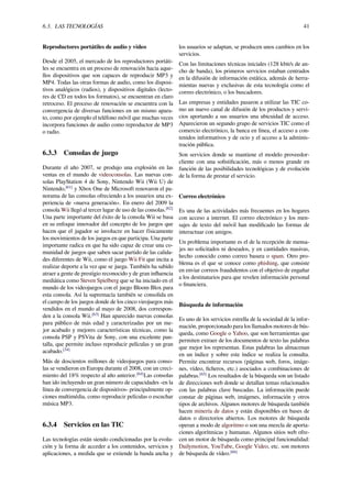 6.3. LAS TECNOLOGÍAS 41
Reproductores portátiles de audio y vídeo
Desde el 2005, el mercado de los reproductores portáti-
les se encuentra en un proceso de renovación hacia aque-
llos dispositivos que son capaces de reproducir MP3 y
MP4. Todas las otras formas de audio, como los disposi-
tivos analógicos (radios), y dispositivos digitales (lecto-
res de CD en todos los formatos), se encuentran en claro
retroceso. El proceso de renovación se encuentra con la
convergencia de diversas funciones en un mismo apara-
to, como por ejemplo el teléfono móvil que muchas veces
incorpora funciones de audio como reproductor de MP3
o radio.
6.3.3 Consolas de juego
Durante el año 2007, se produjo una explosión en las
ventas en el mundo de videoconsolas. Las nuevas con-
solas PlayStation 4 de Sony, Nintendo Wii (Wii U) de
Nintendo,[61]
y Xbox One de Microsoft renovaron el pa-
norama de las consolas ofreciendo a los usuarios una ex-
periencia de «nueva generación». En enero del 2009 la
consola Wii llegó al tercer lugar de uso de las consolas.[62]
Una parte importante del éxito de la consola Wii se basa
en su enfoque innovador del concepto de los juegos que
hacen que el jugador se involucre en hacer físicamente
los movimientos de los juegos en que participa. Una parte
importante radica en que ha sido capaz de crear una co-
munidad de juegos que saben sacar partido de las calida-
des diferentes de Wii, como el juego Wii Fit que incita a
realizar deporte a la vez que se juega. También ha sabido
atraer a gente de prestigio reconocido y de gran inﬂuencia
mediática como Steven Spielberg que se ha iniciado en el
mundo de los videojuegos con el juego Bloom Blox para
esta consola. Así la supremacía también se consolida en
el campo de los juegos donde de los cinco vieojuegos más
vendidos en el mundo al mayo de 2008, dos correspon-
den a la consola Wii.[63]
Han aparecido nuevas consolas
para público de más edad y caracterizadas por un me-
jor acabado y mejores características técnicas, como la
consola PSP y PSVita de Sony, con una excelente pan-
talla, que permite incluso reproducir películas y un gran
acabado.[34]
Más de doscientos millones de videojuegos para conso-
las se vendieron en Europa durante el 2008, con un creci-
miento del 18% respecto al año anterior.[64]
Las consolas
han ido incluyendo un gran número de capacidades -en la
línea de convergencia de dispositivos- principalmente op-
ciones multimédia, como reproducir películas o escuchar
música MP3.
6.3.4 Servicios en las TIC
Las tecnologías están siendo condicionadas por la evolu-
ción y la forma de acceder a los contenidos, servicios y
aplicaciones, a medida que se extiende la banda ancha y
los usuarios se adaptan, se producen unos cambios en los
servicios.
Con las limitaciones técnicas iniciales (128 kbit/s de an-
cho de banda), los primeros servicios estaban centrados
en la difusión de información estática, además de herra-
mientas nuevas y exclusivas de esta tecnología como el
correo electrónico, o los buscadores.
Las empresas y entidades pasaron a utilizar las TIC co-
mo un nuevo canal de difusión de los productos y servi-
cios aportando a sus usuarios una ubicuidad de acceso.
Aparecieron un segundo grupo de servicios TIC como el
comercio electrónico, la banca en línea, el acceso a con-
tenidos informativos y de ocio y el acceso a la adminis-
tración pública.
Son servicios donde se mantiene el modelo proveedor-
cliente con una soﬁstiﬁcación, más o menos grande en
función de las posibilidades tecnológicas y de evolución
de la forma de prestar el servicio.
Correo electrónico
Es una de las actividades más frecuentes en los hogares
con acceso a internet. El correo electrónico y los men-
sajes de texto del móvil han modiﬁcado las formas de
interactuar con amigos.
Un problema importante es el de la recepción de mensa-
jes no solicitados ni deseados, y en cantidades masivas,
hecho conocido como correo basura o spam. Otro pro-
blema es el que se conoce como phishing, que consiste
en enviar correos fraudulentos con el objetivo de engañar
a los destinatarios para que revelen información personal
o ﬁnanciera.
Búsqueda de información
Es uno de los servicios estrella de la sociedad de la infor-
mación, proporcionado para los llamados motores de bús-
queda, como Google o Yahoo, que son herramientas que
permiten extraer de los documentos de texto las palabras
que mejor los representan. Estas palabras las almacenan
en un índice y sobre este índice se realiza la consulta.
Permite encontrar recursos (páginas web, foros, imáge-
nes, vídeo, ﬁcheros, etc.) asociados a combinaciones de
palabras.[65]
Los resultados de la búsqueda son un listado
de direcciones web donde se detallan temas relacionados
con las palabras clave buscadas. La información puede
constar de páginas web, imágenes, información y otros
tipos de archivos. Algunos motores de búsqueda también
hacen minería de datos y están disponibles en bases de
datos o directorios abiertos. Los motores de búsqueda
operan a modo de algoritmo o son una mezcla de aporta-
ciones algorítmicas y humanas. Algunos sitios web ofre-
cen un motor de búsqueda como principal funcionalidad:
Dailymotion, YouTube, Google Video, etc. son motores
de búsqueda de vídeo.[66]
 
