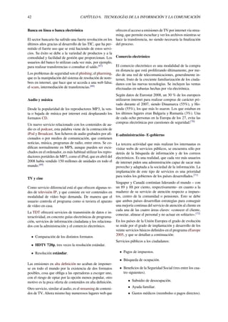 42 CAPÍTULO 6. TECNOLOGÍAS DE LA INFORMACIÓN Y LA COMUNICACIÓN
Banca en línea o banca electrónica
El sector bancario ha sufrido una fuerte revolución en los
últimos años gracias al desarrollo de las TIC, que ha per-
mitido el fuerte uso que se está haciendo de estos servi-
cios. Su éxito se debe a la variedad de productos y a la
comodidad y facilidad de gestión que proporcionan. Los
usuarios del banco lo utilizan cada vez más, por ejemplo,
para realizar transferencias o consultar el saldo.[67]
Los problemas de seguridad son el phishing; el pharming,
que es la manipulación del sistema de resolución de nom-
bres en internet, que hace que se acceda a una web falsa;
el scam, intermediación de transferencias.[68]
Audio y música
Desde la popularidad de los reproductores MP3, la ven-
ta o bajada de música por internet está desplazando los
formatos CD.
Un nuevo servicio relacionado con los contenidos de au-
dio es el podcast, esta palabra viene de la contracción de
iPod y Broadcast. Son ﬁcheros de audio grabados por aﬁ-
cionados o por medios de comunicación, que contienen
noticias, música, programas de radio, entre otros. Se co-
diﬁcan normalmente en MPS, aunque pueden ser escu-
chados en el ordenador, es más habitual utilizar los repro-
ductores portátiles de MP3, como el iPod, que en abril del
2008 había vendido 150 millones de unidades en todo el
mundo.[69]
TV y cine
Como servicio diferencial está el que ofrecen algunas re-
des de televisión IP, y que consiste en ver contenidos en
modalidad de vídeo bajo demanda. De manera que el
usuario controla el programa como si tuviera el aparato
de vídeo en casa.
La TDT ofrecerá servicios de transmisión de datos e in-
teractividad, en concreto guías electrónicas de programa-
ción, servicios de información ciudadana y los relaciona-
dos con la administración y el comercio electrónico.
• Comparación de los distintos formatos
• HDTV 720p, tres veces la resolución estándar.
• Resolución estándar.
Las emisiones en alta deﬁnición no acaban de imponer-
se en todo el mundo por la existencia de dos formatos
posibles, cosa que obliga a las operadoras a escoger uno,
con el riesgo de optar por la opción menos popular, otro
motivo es la poca oferta de contenidos en alta deﬁnición.
Otro servicio, similar al audio, es el streaming de conteni-
dos de TV. Ahora mismo hay numerosos lugares web que
ofrecen el acceso a emisiones de TV por internet vía strea-
ming, que permite escuchar y ver los archivos mientras se
hace la transferencia, no siendo necesaria la ﬁnalización
del proceso.
Comercio electrónico
El comercio electrónico es una modalidad de la compra
en distancia que está proliferando últimamente, por me-
dio de una red de telecomunicaciones, generalmente in-
ternet, fruto de la creciente familiarización de los ciuda-
danos con las nuevas tecnologías. Se incluyen las ventas
efectuadas en subastas hechas por vía electrónica.
Según datos de Eurostat 2008, un 30 % de los europeos
utilizaron internet para realizar compras de carácter pri-
vado durante el 2007, siendo Dinamarca (55%), y Ho-
landa (55%), los que más lo usaron. Los que estaban en
los últimos lugares eran Bulgaria y Rumanía (3%). Una
de cada ocho personas en la Europa de los 27, evita las
compras electrónicas por cuestiones de seguridad.[70]
E-administración- E-gobierno
La tercera actividad que más realizan los internautas es
visitar webs de servicios públicos, se encuentra sólo por
detrás de la búsqueda de información y de los correos
electrónicos. Es una realidad, que cada vez más usuarios
de internet piden una administración capaz de sacar más
provecho y adaptada a la sociedad de la información. La
implantación de este tipo de servicios es una prioridad
para todos los gobiernos de los países desarrollados.[71]
Singapur y Canadá continúan liderando el mundo – con
un 89 y 88 por ciento, respectivamente- en cuanto a la
madurez de su servicio de atención respecto a impues-
tos, centro de la comunidad o pensiones. Esto se debe
que ambos países desarrollan estrategias para conseguir
una mejoría continua del servicio de atención al cliente en
cada una de las cuatro áreas claves: «conocer el cliente,
conectar, alinear el personal y no actuar en solitario».[72]
En los países de la Unión Europea el grado de evolución
se mide por el grado de implantación y desarrollo de los
veinte servicios básicos deﬁnidos en el programa eEurope
2005, y que se detallan a continuación:
Servicios públicos a los ciudadanos:
• Pagos de impuestos.
• Búsqueda de ocupación.
• Beneﬁcios de la Seguridad Social (tres entre los cua-
tro siguientes).
• Subsidio de desocupación.
• Ayuda familiar.
• Gastos médicos (reembolso o pagos directos).
 