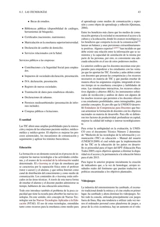 6.3. LAS TECNOLOGÍAS 43
• Becas de estudios.
• Bibliotecas públicas (disponibilidad de catálogos,
herramientas de búsqueda).
• Certiﬁcados (nacimiento, matrimonio).
• Matriculación en la enseñanza superior/universidad.
• Declaración de cambio de domicilio.
• Servicios relacionados con la Salud.
Servicios públicos a las empresas:
• Contribuciones a la Seguridad Social para emplea-
dos.
• Impuestos de sociedades:declaración, presentación.
• IVA: declaración, presentación.
• Registro de nuevas sociedades.
• Tramitación de datos para estadísticas oﬁciales.
• Declaraciones de aduanas.
• Permisos medioambientales (presentación de infor-
mes incluido).
• Compras públicas o licitaciones.
E-sanidad
Las TIC abren unas amplias posibilidades para la renova-
ción y mejora de las relaciones paciente-médico, médico-
médico y médico-gestor. El objetivo es mejorar los pro-
cesos asistenciales, los mecanismos de comunicación y
seguimiento y agilizar los trámites burocráticos.
Educación
La formación es un elemento esencial en el proceso de in-
corporar las nuevas tecnologías a las actividades cotidia-
nas, y el avance de la sociedad de la información vendrá
determinado. El e-learning es el tipo de enseñanza que
se caracteriza por la separación física entre el profesor
(tutor o asesor) y el alumno, y que utiliza Internet como
canal de distribución del conocimiento y como medio de
comunicación. Los contenidos de e-learning están enfo-
cados en las áreas técnicas. A través de esta nueva forma
de enseñar el alumno y el docente pueden administrar su
tiempo, hablamos de una educación asincrónica.
Todo esto introduce también el problema de la poca ca-
pacidad que tiene la escuela para absorber las nuevas tec-
nologías. En este sentido, otro concepto de Nuevas Tec-
nologías son las Nuevas Tecnologías Aplicadas a la Edu-
cación (NTAE). El uso de estas tecnologías, entendidas
tanto como recursos para la enseñanza como medio para
el aprendizaje como medios de comunicación y expre-
sión y como objeto de aprendizaje y reﬂexión (Quintana,
2004).
Entre los beneﬁcios más claros que los medios de comu-
nicación aportan a la sociedad se encuentran el acceso a la
cultura y a la educación, donde los avances tecnológicos y
los beneﬁcios que comporta la era de la comunicación[73]
lanzan un balance y unas previsiones extraordinariamen-
te positivas. Algunos expertos[¿quién?]
han incidido en que
debe existir una relación entre la información que se su-
ministra y la capacidad de asimilación de la misma por
parte de las personas, por esto, es conveniente una ade-
cuada educación en el uso de estos poderosos medios.
Lo anterior conlleva que los docentes necesitan estar pre-
parados para empoderar a los estudiantes con las venta-
jas que les aportan las TIC. Escuelas y aulas deben contar
con docentes que posean las competencias y los recursos
necesarios en materia de TIC y que puedan enseñar de
manera eﬁcaz las asignaturas exigidas, integrando al mis-
mo tiempo en su enseñanza conceptos y habilidades de
estas. Las simulaciones interactivas, los recursos educa-
tivos digitales y abiertos (REA), los instrumentos soﬁsti-
cados de recolección y análisis de datos son algunos de
los muchos recursos que permiten a los docentes ofrecer
a sus estudiantes posibilidades, antes inimaginables, para
asimilar conceptos. Es por ello que la UNESCO desarro-
lló Estándares de Competencias para Docentes que bus-
can armonizar la formación de docentes con los objetivos
nacionales en materia de desarrollo. Para ello se deﬁnie-
ron tres factores de productividad: profundizar en capital,
mejorar la calidad del trabajo e innovar tecnológicamen-
te.
Para evitar la ambigüedad en la evaluación, la UNES-
CO creo el documento Técnico Número 2 denomina-
do “Medición de las tecnologías de la información y co-
municación (TIC) en educación – Manual del usuario
(UNESCO:2009) el cual señala que la implementación
de las TIC en la educación de los países en desarro-
llo es primordial para el logro del EPT (Educación Para
Todos:2005) cuyos objetivos apuntan a eliminar la dispa-
ridad en el acceso y la permanencia a la educación básica
para el año 2015.
Para lograr lo anterior propone inicialmente la creación
de indicadores que, a la vez de homologar, arrojen re-
sultados reales del fenómeno que puedan traducirse en
políticas encaminadas a los objetivos planteados.
Videojuegos
La industria del entretenimiento ha cambiado, el escena-
rio tradicional donde la música y el cine estaba en primer
lugar, ha cambiado y ahora dominan los videojuegos. So-
bre todo la consola, utilizada principalmente con juegos
fuera de línea, Hay una tendencia a utilizar cada vez me-
nos el ordenador personal como plataforma de juegos, a
pesar de la crisis económica, hay un aumento en el volu-
 