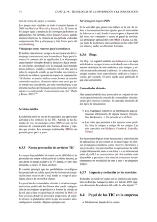 44 CAPÍTULO 6. TECNOLOGÍAS DE LA INFORMACIÓN Y LA COMUNICACIÓN
men de ventas de juegos y consolas.
Los juegos más vendidos en todo el mundo durante el
2009 son World of Warcraft y Second Life. El futuro de
los juegos sigue la tendencia de convergencia del resto de
aplicaciones. Por ejemplo, en los Estados Unidos, cuando
empieza el proceso de creación de una película se diseñan
conjuntamente ﬁlm y videojuego y éste forma parte del
merchandising.
Videojuegos como recursos para la enseñanza
El ámbito educativo no escapa a la incorporación del vi-
deojuego como recurso para la enseñanza. Jugar para fa-
vorecer la construcción de signiﬁcados. Los videojuegos
crean mundos virtuales donde la fantasía se hace presen-
te con fuertes similitudes con la realidad, incorporando
temas políticos, sociales y culturales. Es por ello, que los
niños lo cargan de sentido ya que brindan un contexto a
través de sus relatos y generan un espacio de cooperación.
“Al diseñar secuencias lúdicas como formas de enseñar
contenidos escolares, el maestro ofrece una tarea que tie-
ne sentido real para el niño, que esta contextualizada y que
presenta muchas oportunidades para interactuar con otros
sujetos co-construyendo el conocimiento con ellos” (Sarle
y Rosas, 2005)[74]
Servicios móviles
La telefonía móvil es uno de los apartados que aporta más
actividad a los servicios de las TIC. Además de las lla-
madas de voz, los mensajes cortos (SMS) es uno de los
sistemas de comunicación más baratos, eﬁcaces y rápi-
dos que existen. Los mensajes multimedia (MMS) van
ganando peso, poco a poco.
6.3.5 Nueva generación de servicios TIC
La mayor disponibilidad de banda ancha (10 Mbit/s) ha
permitido una mayor soﬁsticación de la oferta descrita, ya
que ahora se puede acceder a la TV digital, a vídeo bajo
demanda, a juegos en línea, etcétera.
El cambio principal que las posibilidades tecnológicas
han propiciado ha sido la aparición de fórmulas de coope-
ración entre usuarios de la red, donde se rompe el para-
digma clásico de proveedor-cliente.
La aparición de comunidades virtuales o modelos coope-
rativos han proliferado los últimos años con la conﬁgura-
ción de un conjunto de productos y formas de trabajo en
la red, que se han recogido bajo el concepto de Web 2.0.
Son servicios donde un proveedor proporciona el sopor-
te técnico, la plataforma sobre la que los usuarios auto-
conﬁguran el servicio. Algunos ejemplos son:
Servicios peer to peer (P2P)
Es la actividad que genera más tráﬁco en la red. Se re-
ﬁere a la comunicación entre iguales para el intercambio
de ﬁcheros en la red, donde el usuario pone a disposición
del resto, sus contenidos y asume el papel de servidor.
Las principales aplicaciones son eMule y Kazaa. La ma-
yor parte de los ﬁcheros intercambiados en las redes P2P
son vídeos y audio, en diferentes formatos.
6.3.6 Blogs
Un blog, (en español también una bitácora) es un lugar
web donde se recogen textos o artículos de uno o diversos
autores ordenados de más moderno a más antiguo, y es-
crito en un estilo personal e informal. Es como un diario,
aunque muchas veces especializado, dedicado a viajes o
cocina, por ejemplo. El autor puede dejar publicado lo
que crea conveniente.
Comunidades virtuales
Han aparecido desde hace pocos años un conjunto de ser-
vicios que permiten la creación de comunidades virtuales,
unidas por intereses comunes. Se articulan alrededor de
dos tipos de mecanismos:
• Los etiquetados colectivos de información, para al-
macenar información de alguna manera (fotogra-
fías, bookmarks...). Un ejemplo sería el ﬂickr.
• Las redes que permiten a los usuarios crear perﬁ-
les, lista de amigos y amigos de sus amigos. Las
más conocidas son MySpace, Facebook, LinkedIn,
Twitter.
Sus bases tecnológicas están basadas en la consolidación
de aplicaciones de uso común en un único lugar. Se utili-
zan tecnologías estándares, como el correo electrónico y
sus protocolos; http para facilitar las operaciones de subir
y bajar información, tanto si son fotos o si es información
sobre el perﬁl. Las características del chat también están
disponibles y permiten a los usuarios conectarse instan-
táneamente en modalidad de uno a uno o en pequeños
grupos.
6.3.7 Impacto y evolución de los servicios
En la tabla se puede ver cuales son los servicios más popu-
lares en Europa. Aunque los datos son del año 2005, mar-
can claramente la tendencia del estilo de vida digital.[75]
6.4 Papel de las TIC en la empresa
• Información, bajada de los costes;
 