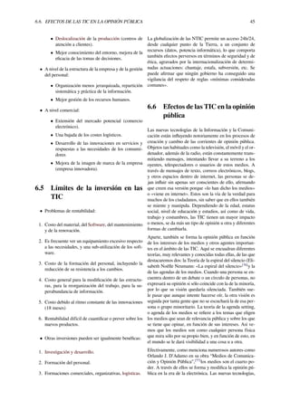6.6. EFECTOS DE LAS TIC EN LA OPINIÓN PÚBLICA 45
• Deslocalización de la producción (centros de
atención a clientes).
• Mejor conocimiento del entorno, mejora de la
eﬁcacia de las tomas de decisiones.
• A nivel de la estructura de la empresa y de la gestión
del personal:
• Organización menos jerarquizada, repartición
sistemática y práctica de la información.
• Mejor gestión de los recursos humanos.
• A nivel comercial:
• Extensión del mercado potencial (comercio
electrónico).
• Una bajada de los costes logísticos.
• Desarrollo de las innovaciones en servicios y
respuestas a las necesidades de los consumi-
dores
• Mejora de la imagen de marca de la empresa
(empresa innovadora).
6.5 Límites de la inversión en las
TIC
• Problemas de rentabilidad:
1. Costo del material, del Software, del mantenimiento
y de la renovación.
2. Es frecuente ver un equipamiento excesivo respecto
a las necesidades, y una sub-utilización de los soft-
ware.
3. Costo de la formación del personal, incluyendo la
reducción de su resistencia a los cambios.
4. Costo general para la modiﬁcación de las estructu-
ras, para la reorganización del trabajo, para la su-
perabundancia de información.
5. Costo debido al ritmo constante de las innovaciones
(18 meses)
6. Rentabilidad difícil de cuantiﬁcar o prever sobre los
nuevos productos.
• Otras inversiones pueden ser igualmente benéﬁcas:
1. Investigación y desarrollo.
2. Formación del personal.
3. Formaciones comerciales, organizativas, logísticas.
La globalización de las NTIC permite un acceso 24h/24,
desde cualquier punto de la Tierra, a un conjunto de
recursos (datos, potencia informática), lo que comporta
también efectos perversos en términos de seguridad y de
ética, agravados por la internacionalización de determi-
nadas actuaciones: chantaje, estafa, subversión, etc. Se
puede aﬁrmar que ningún gobierno ha conseguido una
vigilancia del respeto de reglas «mínimas consideradas
comunes».
6.6 Efectos de las TIC en la opinión
pública
Las nuevas tecnologías de la Información y la Comuni-
cación están inﬂuyendo notoriamente en los procesos de
creación y cambio de las corrientes de opinión pública.
Objetos tan habituales como la televisión, el móvil y el or-
denador, además de la radio, están constantemente trans-
mitiendo mensajes, intentando llevar a su terreno a los
oyentes, telespectadores o usuarios de estos medios. A
través de mensajes de texto, correos electrónicos, blogs,
y otros espacios dentro de internet, las personas se de-
jan inﬂuir sin apenas ser conscientes de ello, aﬁrmando
que creen esa versión porque «lo han dicho los medios»
o «viene en internet». Estos son la vía de la verdad para
muchos de los ciudadanos, sin saber que en ellos también
se miente y manipula. Dependiendo de la edad, estatus
social, nivel de educación y estudios, así como de vida,
trabajo y costumbres, las TIC tienen un mayor impacto
o menos, se da más un tipo de opinión u otra y diferentes
formas de cambiarla.
Aparte, también se forma la opinión pública en función
de los intereses de los medios y otros agentes importan-
tes en el ámbito de las TIC. Aquí se encuadran diferentes
teorías, muy relevantes y conocidas todas ellas, de las que
destacaremos dos: la Teoría de la espiral del silencio (Eli-
sabeth Noëlle Neumann: «La espiral del silencio»[76]
y la
de las agendas de los medios. Cuando una persona se en-
cuentra dentro de un debate o un círculo de personas, no
expresará su opinión si sólo coincide con la de la minoría,
por lo que su visión quedaría silenciada. También sue-
le pasar que aunque intente hacerse oír, la otra visión es
seguida por tanta gente que no se escuchará la de esa per-
sona o grupo minoritario. La teoría de la agenda setting,
o agenda de los medios se reﬁere a los temas que eligen
los medios que sean de relevancia pública y sobre los que
se tiene que opinar, en función de sus intereses. Así ve-
mos que los medios son como cualquier persona física
que mira sólo por su propio bien, y en función de esto, en
el mundo se le dará visibilidad a una cosa u a otra.
Efectivamente, como menciona numerosos autores como
Orlando J. D'Adamo en su obra “Medios de Comunica-
ción y Opinión Pública”,[77]
los medios son el cuarto po-
der. A través de ellos se forma y modiﬁca la opinión pú-
blica en la era de la electrónica. Las nuevas tecnologías,
 