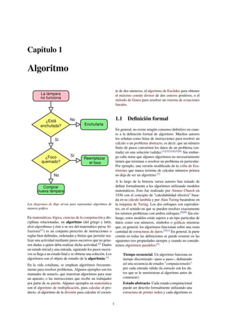 Capítulo 1
Algoritmo
La lámpara
no funciona
¿Está
enchufada?
¿Foco
quemado?
Comprar
nueva lámpara
No
Reemplazar
el foco
Enchufarla
Sí
No
Sí
Los diagramas de ﬂujo sirven para representar algoritmos de
manera gráﬁca.
En matemáticas, lógica, ciencias de la computación y dis-
ciplinas relacionadas, un algoritmo (del griego y latín,
dixit algorithmus y éste a su vez del matemático persa Al-
Juarismi[1]
) es un conjunto prescrito de instrucciones o
reglas bien deﬁnidas, ordenadas y ﬁnitas que permite rea-
lizar una actividad mediante pasos sucesivos que no gene-
ren dudas a quien deba realizar dicha actividad.[2]
Dados
un estado inicial y una entrada, siguiendo los pasos sucesi-
vos se llega a un estado ﬁnal y se obtiene una solución. Los
algoritmos son el objeto de estudio de la algoritmia.[1]
En la vida cotidiana, se emplean algoritmos frecuente-
mente para resolver problemas. Algunos ejemplos son los
manuales de usuario, que muestran algoritmos para usar
un aparato, o las instrucciones que recibe un trabajador
por parte de su patrón. Algunos ejemplos en matemática
son el algoritmo de multiplicación, para calcular el pro-
ducto, el algoritmo de la división para calcular el cocien-
te de dos números, el algoritmo de Euclides para obtener
el máximo común divisor de dos enteros positivos, o el
método de Gauss para resolver un sistema de ecuaciones
lineales.
1.1 Deﬁnición formal
En general, no existe ningún consenso deﬁnitivo en cuan-
to a la deﬁnición formal de algoritmo. Muchos autores
los señalan como listas de instrucciones para resolver un
cálculo o un problema abstracto, es decir, que un número
ﬁnito de pasos convierten los datos de un problema (en-
trada) en una solución (salida).[1][2][3][4][5][6]
Sin embar-
go cabe notar que algunos algoritmos no necesariamente
tienen que terminar o resolver un problema en particular.
Por ejemplo, una versión modiﬁcada de la criba de Era-
tóstenes que nunca termine de calcular números primos
no deja de ser un algoritmo.[7]
A lo largo de la historia varios autores han tratado de
deﬁnir formalmente a los algoritmos utilizando modelos
matemáticos. Esto fue realizado por Alonzo Church en
1936 con el concepto de “calculabilidad efectiva” basa-
da en su cálculo lambda y por Alan Turing basándose en
la máquina de Turing. Los dos enfoques son equivalen-
tes, en el sentido en que se pueden resolver exactamente
los mismos problemas con ambos enfoques.[8][9]
Sin em-
bargo, estos modelos están sujetos a un tipo particular de
datos como son números, símbolos o gráﬁcas mientras
que, en general, los algoritmos funcionan sobre una vasta
cantidad de estructuras de datos.[3][1]
En general, la parte
común en todas las deﬁniciones se puede resumir en las
siguientes tres propiedades siempre y cuando no conside-
remos algoritmos paralelos:[7]
Tiempo secuencial. Un algoritmo funciona en
tiempo discretizado –paso a paso–, deﬁniendo
así una secuencia de estados "computacionales"
por cada entrada válida (la entrada son los da-
tos que se le suministran al algoritmo antes de
comenzar).
Estado abstracto. Cada estado computacional
puede ser descrito formalmente utilizando una
estructura de primer orden y cada algoritmo es
1
 