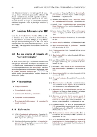 46 CAPÍTULO 6. TECNOLOGÍAS DE LA INFORMACIÓN Y LA COMUNICACIÓN
más allá de democratizar su uso, la divulgación de la cul-
tura, y ofrecer información para que los habitantes del
planeta estén informados, tienen la capacidad de adorme-
cer y movilizar grupos sociales por medio de esta comu-
nicación de masas en las que se concretan las diferentes
corrientes de opinión a través de personajes mediáticos y
bien visibles.
6.7 Apertura de los países a las TIC
Cada año, el Foro Económico Mundial publica el índi-
ce del estado de las redes (Networked Readiness Index),
un índice deﬁnido en función del lugar, el uso y el bene-
ﬁcio que puede extraer un país de las TIC. Este índice
tiene en cuenta más de un centenar de países (122, en los
años 2006 y 2007) y permite establecer una clasiﬁcación
mundial.[78]
6.8 Lo que abarca el concepto de
“nuevas tecnologías”
Al decir “nuevas tecnologías” nos estamos reﬁriendo a un
concepto que abarca a las “tecnologías de la información
y la comunicación”, aunque a veces se dejan fuera proyec-
tos e investigaciones ligados a la biotecnología, así como
proyectos ligados a nuevos materiales (por ejemplo ﬁbra
de carbono, nanotubos, polímeros, etc.).[79][80][81][82]
En
sentido amplio, “nuevas tecnologías” también abarcan las
áreas recién citadas.
6.9 Véase también
• Trabajo colaborativo
• Comunidades de práctica
• Comunicación alternativa y aumentativa
• Producción textual colaborativa
• Tecnologías de la información y la comunicación
para la enseñanza
6.10 Referencias
[1] ACM. «Tecnologías de la Información». Computing Ca-
rrers and Degrees (en inglés). Consultado el 17 de julio de
2014. «Information Technology».
[2] Association for Computing Machinery. «Computing De-
grees and Jobs». Computing Degrees and Jobs (en inglés).
Consultado el 17 de julio de 2014.
[3] Association for Computing Machinery. «Computing De-
grees and Jobs». Computing Degrees and Jobs (en inglés).
Consultado el 17 de julio de 2014.
[4] Malbernat, Lucía Rosario (2010). «Tecnologías educati-
vas e innovación en la Universidad». LaCapitalmdp.com.
[5] Paliwala (2004). «Legal Regulation and uneven Global
Digital Diﬀusion» (rtf) (en inglés). Consultado el 30 de
noviembre de 2009.
[6] Lynne Markus y Daniel Robey. «TIC y cambios organi-
zativos» (en inglés). Consultado el 29 de noviembre de
2009.
[7] «Evolución tecnológica». Consultado el 29 de noviembre
de 2009.
[8] «Brecha digital». Consultado el 29 de noviembre de 2009.
[9] «Lista de referencias sobre TIC y sociedad». Consultado
el 29 de noviembre de 2009.
[10] «Visión prospectiva». 2009. Consultado el 29 de noviem-
bre de 2009.
[11] «Eurobarómetro 293» (en inglés). Consultado el 29 de no-
viembre de 2009.
[12] Atiar Rahman (2009). «Conceptos fundamentales y lista»
(en inglés). stretdirectory.com. Consultado el 29 de no-
viembre de 2009.
[13] Bruno Ortiz (2009). «En solo 40 años internet ha modiﬁ-
cado nuestro mundo». Consultado el 29 de noviembre de
2009.
[14] «Desmitiﬁcando las TIC» (en inglés). Consultado el 29 de
noviembre de 2009.
[15] «borrosidad semántica». Consultado el 29 de noviembre
de 2009.
[16] «Hiperinformation» (en francés). L'institut informétrie.
2008. Archivado desde el original el 30 de noviembre de
2015. Consultado el 29 de noviembre de 2009.
[17] «La sustitución de teléfonos móviles por ﬁjos sigue ace-
lerándose». La Flecha, tu diario de ciencia y tecnología.
2007. Consultado el 29 de noviembre de 2009.
[18] «Entrevista a Sebastián Muriel, director general de
Red.es, analizando la situación de la Sociedad de la In-
formación en España» (pdf). Fundación Telefónica. 8 de
enero de 2008. Consultado el 29 de noviembre de 2009.
[19] Recomendación I.113 del Sector de Naturalización de la
UIT, una capacidad de transmisión más rápida que la ve-
locidad primaria de la red digital de servicios integrados
(RDSI) a 1,5 o 2,0 Mbit/s
[20] «Política europea en materia de banda ancha». Press re-
leases Rapid. 28 de noviembre de 2008. Consultado el 29
de noviembre de 2009.
[21] ACN (26 de marzo de 2009). «Los precios mensuales de
la telefonía móvil en el estado español casi doblan los de
la Unión Europea» (en catalán). Tinet. Consultado el 29
de noviembre de 2009.
 