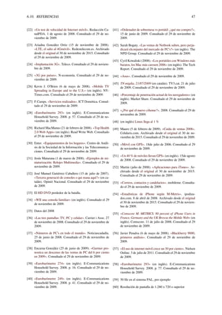 6.10. REFERENCIAS 47
[22] «Un test de velocidad de Internet móvil». Redacción Ca-
nalPDA. 1 de agosto de 2008. Consultado el 29 de no-
viembre de 2009.
[23] Ariadna González Ortiz (15 de noviembre de 2008).
«LTE, el salto al 4Gmóvil». Redestelecom.es. Archivado
desde el original el 30 de noviembre de 2015. Consultado
el 29 de noviembre de 2009.
[24] «Implantación 3G». Teleco. Consultado el 29 de noviem-
bre de 2009.
[25] «3G por países». N-economía. Consultado el 29 de no-
viembre de 2009.
[26] Kevin J. O’Brien (6 de mayo de 2008). «Mobile TV
Spreading in Europe and to the U.S.» (en inglés). NY-
Times.com. Consultado el 29 de noviembre de 2009.
[27] F.Camps. «Servicios realizados». ICT Domótica. Consul-
tado el 29 de noviembre de 2009.
[28] «Eurobaròmetre 293» (en inglés). E-Communications
Household Survey. 2008. p. 57. Consultado el 29 de no-
viembre de 2009.
[29] Richard MacManus (21 de febrero de 2008). «Top Health
2.0 Web Apps» (en inglés). Read Write Web. Consultado
el 29 de noviembre de 2009.
[30] Enter. «Equipamientos de los hogares». Centro de Análi-
sis de la Sociedad de la Información y las Telecomunica-
ciones. Consultado el 29 de noviembre de 2009.
[31] Jesús Maturana (1 de marzo de 2008). «Ejemplos de mi-
niaturización: Relojes Multimedia». Consultado el 29 de
noviembre de 2009.
[32] José Manuel Gutiérrez Caballero (15 de julio de 2007).
«Tercera generació de consoles o qui mana aquí?» (en ca-
talán). Opinió Nacional. Consultado el 29 de noviembre
de 2009.
[33] El HD DVD perdedor de la batalla.
[34] «WII una consola familiar» (en inglés). Consultado el 29
de noviembre de 2009.
[35] Datos del 2008
[36] «Las tres pantallas: TV, PC y celular». Carrier i Asoc. 27
de noviembre de 2008. Consultado el 29 de noviembre de
2009.
[37] «Números de PC’s en todo el mundo». Noticiascadadía.
25 de junio de 2008. Consultado el 29 de noviembre de
2009.
[38] Encarna González (25 de junio de 2009). «Gartner pro-
nostica un descenso de las ventas de PC del 6 por ciento
en 2009». Consultado el 29 de noviembre de 2009.
[39] «Eurobaròmetre 274» (en inglés). E-Communications
Household Survey. 2008. p. 16. Consultado el 29 de no-
viembre de 2009.
[40] «Eurobaròmetre 249» (en inglés). E-Communications
Household Survey. 2008. p. 41. Consultado el 29 de no-
viembre de 2009.
[41] «Ordenador de sobremesa vs portátil: ¿qué me compro?».
15 de junio de 2009. Consultado el 29 de noviembre de
2009.
[42] Sarah Bogaty. «Las ventas de Netbook suben, pero perju-
dicará elconjunto del mercado de PC’s?» (en inglés). The
NPD Group. Consultado el 29 de noviembre de 2009.
[43] Cyril Kowaliski (2008). «Los portátiles con Windows más
baratos, los Mac más carosen 2006» (en inglés). The Tech
Report. Consultado el 29 de noviembre de 2009.
[44] «Asus». Consultado el 29 de noviembre de 2009.
[45] TN migdia, 21/07/2009 (en catalán). TV3.cat. 21 de julio
de 2009. Consultado el 29 de noviembre de 2009.
[46] «Porcentaje de penetración actual de los navegadores» (en
inglés). Market Share. Consultado el 29 de noviembre de
2009.
[47] «¿Por qué el nuevo crhome?». 2008. Consultado el 29 de
noviembre de 2009.
[48] (en inglés) Linux llega al 1 %
[49] Mauro (5 de febrero de 2009). «Caída de ventas 2008».
Celularis.com. Archivado desde el original el 30 de no-
viembre de 2015. Consultado el 29 de noviembre de 2009.
[50] «Móvil con GPS». 18de julio de 2006. Consultado el 29
de noviembre de 2009.
[51] «Un 40 % de móviles llevan GPS» (en inglés). 15de agosto
de 2008. Consultado el 29 de noviembre de 2009.
[52] Martin (julio de 2008). «Aplicaciones para iTunes». Ar-
chivado desde el original el 30 de noviembre de 2015.
Consultado el 29 de noviembre de 2009.
[53] «Correos, contactos y candelarios». mobileme. Consulta-
do el 29 de noviembre de 2009.
[54] «Estadísticas de iPhone según M-Metris». ipodiza-
dos.com. 8 de abril de 2008. Archivado desde el original
el 30 de noviembre de 2015. Consultado el 29 de noviem-
bre de 2009.
[55] «Comscore M: METRICS: 80 percent of iPhone Users in
France, Germany and the UK Browse the Mobile Web» (en
inglés). Comscore. 11 de julio de 2008. Consultado el 29
de noviembre de 2009.
[56] Javier Penalva (6 de mayo de 2008). «Blackberry 9000,
primeros análisis». Consultado el 29 de noviembre de
2009.
[57] «El uso de internet móvil crece un 30 por ciento». Nielsen
Online. 3 de julio de 2011. Consultado el 29 de noviembre
de 2009.
[58] «Eurobaròmetre 293» (en inglés). E-Communications
Household Survey. 2008. p. 77. Consultado el 29 de no-
viembre de 2009.
[59] 50 Hz en el sistema PAL, por ejemplo
[60] Resolución de pantalla de 1.280 x 720 o superior
 