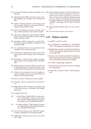48 CAPÍTULO 6. TECNOLOGÍAS DE LA INFORMACIÓN Y LA COMUNICACIÓN
[61] La consola de Nintendo incorpora dos pantallas, una de
ellas táctil
[62] Alexander Sliwinski (2008). «Uso de las consolas» (en in-
glés). eMarketer.com. Consultado el 29 de noviembre de
2009.
[63] «World of Warcraft, Playstation 2 Most Played in April
2009» (en inglés). Nielsenwire. 12 de junio de 2009. Con-
sultado el 29 de noviembre de 2009.
[64] «Venta de videojuegos para consolas en Europa y otros
datos». 2008. Consultado el 29 de noviembre de 2009.
[65] «Buscadores». Public Service Ads by Google. Archivado
desde el original el 30 de noviembre de 2015. Consultado
el 29 de noviembre de 2009.
[66] José Montero (2009). «Introducción a las arañas Web».
Universidad Carlos III de Madrid. Consultado el 29 de
noviembre de 2009.
[67] «La comodidad del banco en casa». Fundación Eroski.
Consultado el 29 de noviembre de 2009.
[68] «Estudio sobre la seguridad de los bancos en línea». His-
pasec Sistemas. 2004. Consultado el 29 de noviembre de
2009.
[69] Charles Gaba. «Unidades de iPop vendidas» (en inglés).
System Shootouts.com. Consultado el 29 de noviembre de
2009.
[70] Martínez López (11 de febrero de 2009). «Sistemas de Pa-
go Seguro.Seguridad en el Comercio Electrónico». Uni-
versidad de Jaén. Consultado el 29 de noviembre de 2009.
[71] «Camino de la e-administración: los servicios públicos di-
gitales» (en catalán). 3cat24.cat. 1 de junio de 2006. Con-
sultado el 29 de noviembre de 2009.
[72] Informe Accenture e-administració al món (en inglés)
[73] Tecnología e índices de graduación: Una correlación di-
recta
[74] Maggio Mariana (2012) “Enriquecer la enseñanza”. Cap.
4 “Los nuevos entornos y su enseñanza”, edit. PAIDOS.
Buenos Aires
[75] (en inglés) informe Intel
[76] • Noelle Neuman, Elisabeth (2003). La espiral del si-
lencio : opinión pública , nuestra piel social. traduc-
ción Javier Ruiz Calderón (España, Barcelona edi-
ción). Paidós. pp. 332 p. ISBN 9788449300257.
[77] • D'Adamo, Orlando J. (2007). Medios de Comunica-
ción y Opinión Pública. McGraw-Hill Interamerica-
na. p. 206. ISBN 9788448156763.
[78] «The Networked Readiness Index 2006–2007 rankings»
(en inglés). Consultado el 29 de noviembre de 2009.
[79] Villalba Hervás, Materiales de uso técnico: Nuevos Mate-
riales, 2 págs.
[80] Francisco Martínez Navarro, Juan Carlos Turégano Gar-
cía, Ciencias para el Mundo Contemporáneo: Nuevas nece-
sidades, nuevos materiales (los polímeros y la nanotecno-
logía), en Ciencias para el Mundo Contemporáneo (guía
de recursos didácticos), documento Agencia Canaria de
Investigación, Innovación y Sociedad de la Información
—ACIISI— (2010), págs. 292-323, ISBN 978-84-606-
5017-1.
[81] Sandra Fernández González, ¿Qué son las nuevas tecnolo-
gías?
[82] Nuevas tecnologías: Impacto en las empresas
6.11 Enlaces externos
• AulaTIC. Las TIC en el Aula
• Las tecnologías de información y comunicación
(TIC): Valor agregado al aprendizaje en la escuela
• Identiﬁcación de patrón de extensión de Internet y
las TIC en las empresas españolas según sus sectores
de actividad. PDF
• Informe sobre el estado actual de la Sociedad de la
Información Internacional en España y comparativa
de las comunidades autonómicas (en catalán)
• Las TICs y el aprendizaje colaborativo
• ¿Nos acercamos a una nueva era en las tecnologías
de la información?
• Gestión TIC y Estado en Chile…Falta Comunica-
ción
 