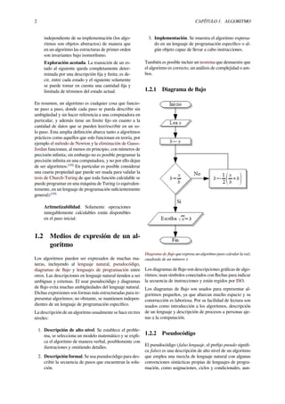 2 CAPÍTULO 1. ALGORITMO
independiente de su implementación (los algo-
ritmos son objetos abstractos) de manera que
en un algoritmo las estructuras de primer orden
son invariantes bajo isomorﬁsmo.
Exploración acotada. La transición de un es-
tado al siguiente queda completamente deter-
minada por una descripción ﬁja y ﬁnita; es de-
cir, entre cada estado y el siguiente solamente
se puede tomar en cuenta una cantidad ﬁja y
limitada de términos del estado actual.
En resumen, un algoritmo es cualquier cosa que funcio-
ne paso a paso, donde cada paso se pueda describir sin
ambigüedad y sin hacer referencia a una computadora en
particular, y además tiene un límite ﬁjo en cuanto a la
cantidad de datos que se pueden leer/escribir en un so-
lo paso. Esta amplia deﬁnición abarca tanto a algoritmos
prácticos como aquellos que solo funcionan en teoría, por
ejemplo el método de Newton y la eliminación de Gauss-
Jordan funcionan, al menos en principio, con números de
precisión inﬁnita; sin embargo no es posible programar la
precisión inﬁnita en una computadora, y no por ello dejan
de ser algoritmos.[10]
En particular es posible considerar
una cuarta propiedad que puede ser usada para validar la
tesis de Church-Turing de que toda función calculable se
puede programar en una máquina de Turing (o equivalen-
temente, en un lenguaje de programación suﬁcientemente
general):[10]
Aritmetizabilidad. Solamente operaciones
innegablemente calculables están disponibles
en el paso inicial.
1.2 Medios de expresión de un al-
goritmo
Los algoritmos pueden ser expresados de muchas ma-
neras, incluyendo al lenguaje natural, pseudocódigo,
diagramas de ﬂujo y lenguajes de programación entre
otros. Las descripciones en lenguaje natural tienden a ser
ambiguas y extensas. El usar pseudocódigo y diagramas
de ﬂujo evita muchas ambigüedades del lenguaje natural.
Dichas expresiones son formas más estructuradas para re-
presentar algoritmos; no obstante, se mantienen indepen-
dientes de un lenguaje de programación especíﬁco.
La descripción de un algoritmo usualmente se hace en tres
niveles:
1. Descripción de alto nivel. Se establece el proble-
ma, se selecciona un modelo matemático y se expli-
ca el algoritmo de manera verbal, posiblemente con
ilustraciones y omitiendo detalles.
2. Descripción formal. Se usa pseudocódigo para des-
cribir la secuencia de pasos que encuentran la solu-
ción.
3. Implementación. Se muestra el algoritmo expresa-
do en un lenguaje de programación especíﬁco o al-
gún objeto capaz de llevar a cabo instrucciones.
También es posible incluir un teorema que demuestre que
el algoritmo es correcto, un análisis de complejidad o am-
bos.
1.2.1 Diagrama de ﬂujo
Diagrama de ﬂujo que expresa un algoritmo para calcular la raíz
cuadrada de un número x
Los diagramas de ﬂujo son descripciones gráﬁcas de algo-
ritmos; usan símbolos conectados con ﬂechas para indicar
la secuencia de instrucciones y están regidos por ISO.
Los diagramas de ﬂujo son usados para representar al-
goritmos pequeños, ya que abarcan mucho espacio y su
construcción es laboriosa. Por su facilidad de lectura son
usados como introducción a los algoritmos, descripción
de un lenguaje y descripción de procesos a personas aje-
nas a la computación.
1.2.2 Pseudocódigo
El pseudocódigo (falso lenguaje, el preﬁjo pseudo signiﬁ-
ca falso) es una descripción de alto nivel de un algoritmo
que emplea una mezcla de lenguaje natural con algunas
convenciones sintácticas propias de lenguajes de progra-
mación, como asignaciones, ciclos y condicionales, aun-
 