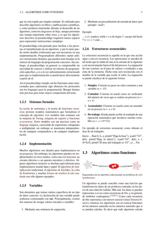 1.3. ALGORITMOS COMO FUNCIONES 3
que no está regido por ningún estándar. Es utilizado para
describir algoritmos en libros y publicaciones cientíﬁcas,
y como producto intermedio durante el desarrollo de un
algoritmo, como los diagramas de ﬂujo, aunque presentan
una ventaja importante sobre estos, y es que los algorit-
mos descritos en pseudocódigo requieren menos espacio
para representar instrucciones complejas.
El pseudocódigo está pensado para facilitar a las perso-
nas el entendimiento de un algoritmo, y por lo tanto pue-
de omitir detalles irrelevantes que son necesarios en una
implementación. Programadores diferentes suelen utili-
zar convenciones distintas, que pueden estar basadas en la
sintaxis de lenguajes de programación concretos. Sin em-
bargo, el pseudocódigo, en general, es comprensible sin
necesidad de conocer o utilizar un entorno de programa-
ción especíﬁco, y es a la vez suﬁcientemente estructurado
para que su implementación se pueda hacer directamente
a partir de él.
Así el pseudocódigo cumple con las funciones antes men-
cionadas para representar algo abstracto los protocolos
son los lenguajes para la programación. Busque fuentes
más precisas para tener mayor comprensión del tema.
1.2.3 Sistemas formales
La teoría de autómatas y la teoría de funciones recur-
sivas proveen modelos matemáticos que formalizan el
concepto de algoritmo. Los modelos más comunes son
la máquina de Turing, máquina de registro y funciones
μ-recursivas. Estos modelos son tan precisos como un
lenguaje máquina, careciendo de expresiones coloquiales
o ambigüedad, sin embargo se mantienen independien-
tes de cualquier computadora y de cualquier implemen-
tación.
1.2.4 Implementación
Muchos algoritmos son ideados para implementarse en
un programa. Sin embargo, los algoritmos pueden ser im-
plementados en otros medios, como una red neuronal, un
circuito eléctrico o un aparato mecánico y eléctrico. Al-
gunos algoritmos inclusive se diseñan especialmente para
implementarse usando lápiz y papel. El algoritmo de mul-
tiplicación tradicional, el algoritmo de Euclides, la criba
de Eratóstenes y muchas formas de resolver la raíz cua-
drada son sólo algunos ejemplos.
1.2.5 Variables
Son elementos que toman valores especíﬁcos de un tipo
de datos concreto. La declaración de una variable puede
realizarse comenzando con var. Principalmente, existen
dos maneras de otorgar valores iniciales a variables:
1. Mediante una sentencia de asignación.
2. Mediante un procedimiento de entrada de datos (por
ejemplo: 'read').
Ejemplo:
... i:=1; read(n); while i < n do begin (* cuerpo del bucle
*) i := i + 1 end; ...
1.2.6 Estructuras secuenciales
La estructura secuencial es aquella en la que una acción
sigue a otra en secuencia. Las operaciones se suceden de
tal modo que la salida de una es la entrada de la siguiente
y así sucesivamente hasta el ﬁn del proceso. La asignación
de esto consiste, en el paso de valores o resultados a una
zona de la memoria. Dicha zona será reconocida con el
nombre de la variable que recibe el valor. La asignación
se puede clasiﬁcar de la siguiente forma:
1. Simples: Consiste en pasar un valor constante a una
variable (a ← 15)
2. Contador: Consiste en usarla como un veriﬁcador
del número de veces que se realiza un proceso (a ←
a + 1)
3. Acumulador: Consiste en usarla como un sumador
en un proceso (a ← a + b)
4. De trabajo: Donde puede recibir el resultado de una
operación matemática que involucre muchas varia-
bles (a ← c + b*1/2).
Un ejemplo de estructura secuencial, como obtener el
área de un triángulo:
Inicio ... ﬂoat b, h, a; printf(“Diga la base”); scanf("%f”,
&b); printf(“Diga la altura”); scanf("%f”, &h); a =
(b*h)/2; printf(“El área del triángulo es %f”, a) ... Fin
1.3 Algoritmos como funciones
Esquemática de un algoritmo solucionando un problema de ciclo
hamiltoniano.
Un algoritmo se puede concebir como una función que
transforma los datos de un problema (entrada) en los da-
tos de una solución (salida). Más aun, los datos se pueden
representar a su vez como secuencias de bits, y en general,
de símbolos cualesquiera.[1][9][11]
Como cada secuencia
de bits representa a un número natural (véase Sistema bi-
nario), entonces los algoritmos son en esencia funciones
de los números naturales en los números naturales que sí
se pueden calcular. Es decir que todo algoritmo calcula
 