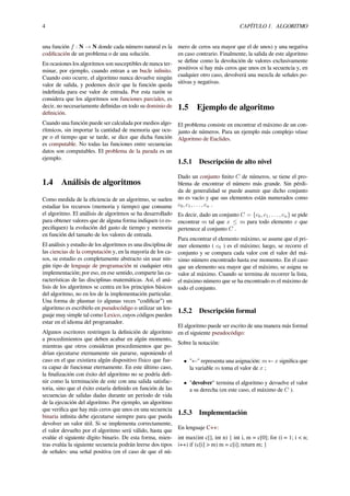 4 CAPÍTULO 1. ALGORITMO
una función f : N → N donde cada número natural es la
codiﬁcación de un problema o de una solución.
En ocasiones los algoritmos son susceptibles de nunca ter-
minar, por ejemplo, cuando entran a un bucle inﬁnito.
Cuando esto ocurre, el algoritmo nunca devuelve ningún
valor de salida, y podemos decir que la función queda
indeﬁnida para ese valor de entrada. Por esta razón se
considera que los algoritmos son funciones parciales, es
decir, no necesariamente deﬁnidas en todo su dominio de
deﬁnición.
Cuando una función puede ser calculada por medios algo-
rítmicos, sin importar la cantidad de memoria que ocu-
pe o el tiempo que se tarde, se dice que dicha función
es computable. No todas las funciones entre secuencias
datos son computables. El problema de la parada es un
ejemplo.
1.4 Análisis de algoritmos
Como medida de la eﬁciencia de un algoritmo, se suelen
estudiar los recursos (memoria y tiempo) que consume
el algoritmo. El análisis de algoritmos se ha desarrollado
para obtener valores que de alguna forma indiquen (o es-
peciﬁquen) la evolución del gasto de tiempo y memoria
en función del tamaño de los valores de entrada.
El análisis y estudio de los algoritmos es una disciplina de
las ciencias de la computación y, en la mayoría de los ca-
sos, su estudio es completamente abstracto sin usar nin-
gún tipo de lenguaje de programación ni cualquier otra
implementación; por eso, en ese sentido, comparte las ca-
racterísticas de las disciplinas matemáticas. Así, el aná-
lisis de los algoritmos se centra en los principios básicos
del algoritmo, no en los de la implementación particular.
Una forma de plasmar (o algunas veces “codiﬁcar”) un
algoritmo es escribirlo en pseudocódigo o utilizar un len-
guaje muy simple tal como Lexico, cuyos códigos pueden
estar en el idioma del programador.
Algunos escritores restringen la deﬁnición de algoritmo
a procedimientos que deben acabar en algún momento,
mientras que otros consideran procedimientos que po-
drían ejecutarse eternamente sin pararse, suponiendo el
caso en el que existiera algún dispositivo físico que fue-
ra capaz de funcionar eternamente. En este último caso,
la ﬁnalización con éxito del algoritmo no se podría deﬁ-
nir como la terminación de este con una salida satisfac-
toria, sino que el éxito estaría deﬁnido en función de las
secuencias de salidas dadas durante un periodo de vida
de la ejecución del algoritmo. Por ejemplo, un algoritmo
que veriﬁca que hay más ceros que unos en una secuencia
binaria inﬁnita debe ejecutarse siempre para que pueda
devolver un valor útil. Si se implementa correctamente,
el valor devuelto por el algoritmo será válido, hasta que
evalúe el siguiente dígito binario. De esta forma, mien-
tras evalúa la siguiente secuencia podrán leerse dos tipos
de señales: una señal positiva (en el caso de que el nú-
mero de ceros sea mayor que el de unos) y una negativa
en caso contrario. Finalmente, la salida de este algoritmo
se deﬁne como la devolución de valores exclusivamente
positivos si hay más ceros que unos en la secuencia y, en
cualquier otro caso, devolverá una mezcla de señales po-
sitivas y negativas.
1.5 Ejemplo de algoritmo
El problema consiste en encontrar el máximo de un con-
junto de números. Para un ejemplo más complejo véase
Algoritmo de Euclides.
1.5.1 Descripción de alto nivel
Dado un conjunto ﬁnito C de números, se tiene el pro-
blema de encontrar el número más grande. Sin pérdi-
da de generalidad se puede asumir que dicho conjunto
no es vacío y que sus elementos están numerados como
c0, c1, . . . , cn .
Es decir, dado un conjunto C = {c0, c1, . . . , cn} se pide
encontrar m tal que x ≤ m para todo elemento x que
pertenece al conjunto C .
Para encontrar el elemento máximo, se asume que el pri-
mer elemento ( c0 ) es el máximo; luego, se recorre el
conjunto y se compara cada valor con el valor del má-
ximo número encontrado hasta ese momento. En el caso
que un elemento sea mayor que el máximo, se asigna su
valor al máximo. Cuando se termina de recorrer la lista,
el máximo número que se ha encontrado es el máximo de
todo el conjunto.
1.5.2 Descripción formal
El algoritmo puede ser escrito de una manera más formal
en el siguiente pseudocódigo:
Sobre la notación:
• "←" representa una asignación: m ← x signiﬁca que
la variable m toma el valor de x ;
• "devolver" termina el algoritmo y devuelve el valor
a su derecha (en este caso, el máximo de C ).
1.5.3 Implementación
En lenguaje C++:
int max(int c[], int n) { int i, m = c[0]; for (i = 1; i < n;
i++) if (c[i] > m) m = c[i]; return m; }
 