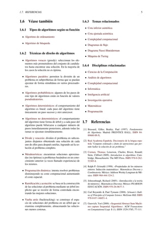 1.7. REFERENCIAS 5
1.6 Véase también
1.6.1 Tipos de algoritmos según su función
• Algoritmo de ordenamiento
• Algoritmo de búsqueda
1.6.2 Técnicas de diseño de algoritmos
• Algoritmos voraces (greedy): seleccionan los ele-
mentos más prometedores del conjunto de candida-
tos hasta encontrar una solución. En la mayoría de
los casos la solución no es óptima.
• Algoritmos paralelos: permiten la división de un
problema en subproblemas de forma que se puedan
ejecutar de forma simultánea en varios procesado-
res.
• Algoritmos probabilísticos: algunos de los pasos de
este tipo de algoritmos están en función de valores
pseudoaleatorios.
• Algoritmos determinísticos: el comportamiento del
algoritmo es lineal: cada paso del algoritmo tiene
únicamente un paso sucesor y otro antecesor.
• Algoritmos no determinísticos: el comportamiento
del algoritmo tiene forma de árbol y a cada paso del
algoritmo puede bifurcarse a cualquier número de
pasos inmediatamente posteriores, además todas las
ramas se ejecutan simultáneamente.
• Divide y vencerás: dividen el problema en subcon-
juntos disjuntos obteniendo una solución de cada
uno de ellos para después unirlas, logrando así la so-
lución al problema completo.
• Metaheurísticas: encuentran soluciones aproxima-
das (no óptimas) a problemas basándose en un cono-
cimiento anterior (a veces llamado experiencia) de
los mismos.
• Programación dinámica: intenta resolver problemas
disminuyendo su coste computacional aumentando
el coste espacial.
• Ramiﬁcación y acotación: se basa en la construcción
de las soluciones al problema mediante un árbol im-
plícito que se recorre de forma controlada encon-
trando las mejores soluciones.
• Vuelta atrás (backtracking): se construye el espa-
cio de soluciones del problema en un árbol que se
examina completamente, almacenando las solucio-
nes menos costosas.
1.6.3 Temas relacionados
• Cota inferior asintótica
• Cota ajustada asintótica
• Complejidad computacional
• Diagramas de ﬂujo
• Diagrama Nassi-Shneiderman
• Máquina de Turing
1.6.4 Disciplinas relacionadas
• Ciencias de la Computación
• Análisis de algoritmos
• Complejidad computacional
• Informática
• Inteligencia artiﬁcial
• Investigación operativa
• Matemáticas
• Programación
1.7 Referencias
[1] Brassard, Gilles; Bratley, Paul (1997). Fundamentos
de Algoritmia. Madrid: PRENTICE HALL. ISBN 84-
89660-00-X.
[2] Real Academia Española. Diccionario de la lengua espa-
ñola "Conjunto ordenado y ﬁnito de operaciones que per-
mite hallar la solución de un problema."
[3] Cormen, Thomas; Leiserson, Charles; Rivest, Ronald;
Stein, Cliﬀord (2009). Introduction to algorithms. Cam-
bridge, Massachusetts: The MIT Press. ISBN 978-0-262-
53305-8.
[4] Ralph P. Grimaldi (1998). «Propiedades de los números
enteros: Inducción matemática». Matemáticas Discreta y
Combinatoria. México: Addison Wesley Longman de Mé-
xico. ISBN 968-444-324-2.
[5] Johnsonbaugh, Richard (2005). «Introducción a la teoría
de números». Matemáticas Discretas. México: PEARSON
EDUCACIÓN. ISBN 970-26-0637-3.
[6] Carl Reynolds & Paul Tymann (2008). Schaum’s Outli-
ne of Principles of Computer Science. McGraw-Hill. ISBN
978-0-07-146051-4.
[7] Gurevich, Yuri (2000). «Sequential Abstract State Machi-
nes capture Sequential Algorithms». ACM Transactions
on Computational Logic 1 (1). ISSN 1529-3785, 77-111.
 