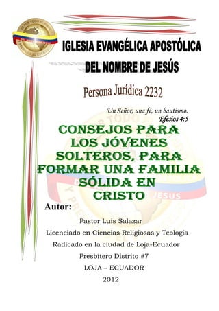 Un Señor, una fé, un bautismo.
                                     Efesios 4:5




Autor:
          Pastor Luis Salazar
Licenciado en Ciencias Religiosas y Teología
  Radicado en la ciudad de Loja-Ecuador
          Presbítero Distrito #7
           LOJA – ECUADOR
                 2012
 