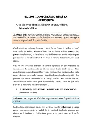 EL DIOS TODOPODEROSO ESTÁ EN
                        JESUCRISTO
   A. EL DIOS TODOPODEROSO ESTÁ EN JESUCRISTO.
       Referencia bíblica:


2Corintios 5:19 que Dios estaba en Cristo reconciliando consigo al mundo,
no tomándoles en cuenta a los hombres sus pecados, y nos encargó a
nosotros la palabra de la reconciliación.


¿Se da cuenta mi estimado hermano y amigo lector de que la palabra es clara?
Dios estaba en Cristo, NO con Cristo, esto se llama teofanía (Teos=Dios,
fanía=manifestación); lo invisible se hizo visible manifestándose en carne para
por medio de la muerte destruir al que tenía el imperio de la muerte, esto es al
diablo.

Una vez que podamos entender la verdad expresada en este versículo, la
revelación de la manifestación de Dios en carne, hecho Cristo, se hace bien
clara. Vemos a Jesucristo como Dios y como hombre, Dios manifestándose en la
carne, y Dios en ese templo humano reconciliando consigo al mundo. ¿Hay dos
personas que están reconciliándonos consigo mismas? Ciertamente que no.
“Todas las cosas son de Dios, quien nos reconcilió CONSIGO MISMO por Jesús
y nos dio el ministerio de la reconciliación”.

   B. LA PLENITUD DE LA DIVINIDAD HABITA EN JESUCRISTO:
       Referencia bíblica:


Colosenses 2:9 Porque en él habita corporalmente toda la plenitud de la
Deidad.

Realmente no necesitamos ningún otro versículo excepto Colosenses 2:9 para
probar concluyentemente la verdad de la unicidad. Cualquier persona que
discuta por la teoría de la trinidad tiene que recordar primero este versículo de
la Biblia.
 