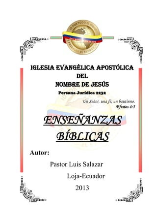 IGLESIA EVANGÉLICA APOSTÓLICA
DEL
NOMBRE DE JESÚS
Persona Jurídica 2232
Un Señor, una fé, un bautismo.
Efesios 4:5
ENSEÑANZAS
BÍBLICAS
Autor:
Pastor Luis Salazar
Loja-Ecuador
2013
 