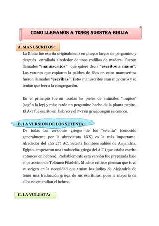 COMO LLEGAMOS A TENER NUESTRA BIBLIA

A. MANUSCRITOS:
  La Biblia fue escrita originalmente en pliegos largos de pergamino y
  después enrollada alrededor de unos rodillos de madera. Fueron
  llamados “manuscritos” que quiere decir “escritos a mano”.
  Los varones que copiaron la palabra de Dios en estos manuscritos
  fueron llamados “escribas”. Estos manuscritos eran muy caros y se
  tenían que leer a la congregación.


  En el principio fueron usadas las pieles de animales “limpios”
  (según la ley) y más; tarde un pergamino hecho de la planta papiro.
  El A-T fue escrito en hebreo y el N-T en griego según se conoce.


B. LA VERSION DE LOS SETENTA:
  De todas las versiones griegas de los “setenta” (conocido
  generalmente por la abreviatura LXX) es la más importante.
  Alrededor del año 277 AC. Setenta hombres sabios de Alejandría,
  Egipto, empezaron una traducción griega del A-T (que estaba escrito
  entonces en hebreo). Probablemente esta versión fue preparada bajo
  el patrocinio de Tolomeo Filadelfo. Muchos críticos piensan que tuvo
  su origen en la necesidad que tenían los judíos de Alejandría de
  tener una traducción griega de sus escrituras, pues la mayoría de
  ellos no entendían el hebreo.


C. LA VULGATA:
 