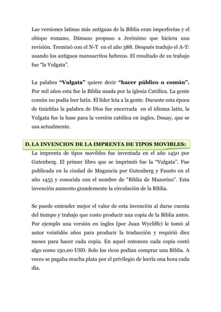 Las versiones latinas más antiguas de la Biblia eran imperfectas y el
  obispo romano, Dámaso propuso a Jerónimo que hiciera una
  revisión. Terminó con el N-T en el año 388. Después tradujo el A-T:
  usando los antiguos manuscritos hebreos. El resultado de su trabajo
  fue “la Vulgata”.


  La palabra “Vulgata” quiere decir “hacer público o común”.
  Por mil años esta fue la Biblia usada por la iglesia Católica. La gente
  común no podía leer latín. El líder leía a la gente. Durante esta época
  de tinieblas la palabra de Dios fue encerrada en el idioma latín, la
  Vulgata fue la base para la versión católica en ingles, Douay, que se
  usa actualmente.


D. LA INVENCION DE LA IMPRENTA DE TIPOS MOVIBLES:
  La imprenta de tipos movibles fue inventada en el año 1450 por
  Gutenberg. El primer libro que se imprimió fue la “Vulgata”. Fue
  publicada en la ciudad de Maguncia por Gutenberg y Fausto en el
  año 1455 y conocida con el nombre de “Biblia de Mazorino”. Esta
  invención aumento grandemente la circulación de la Biblia.


  Se puede entender mejor el valor de esta invención al darse cuenta
  del tiempo y trabajo que costo producir una copia de la Biblia antes.
  Por ejemplo una versión en ingles (por Juan Wycliffe) le tomó al
  autor veintidós años para producir la traducción y requirió diez
  meses para hacer cada copia. En aquel entonces cada copia costó
  algo como 150,00 USD. Solo los ricos podían comprar una Biblia. A
  veces se pagaba mucha plata por el privilegio de leerla una hora cada
  día.
 