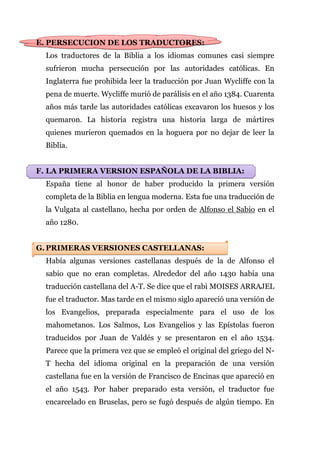 E. PERSECUCION DE LOS TRADUCTORES:
  Los traductores de la Biblia a los idiomas comunes casi siempre
  sufrieron mucha persecución por las autoridades católicas. En
  Inglaterra fue prohibida leer la traducción por Juan Wycliffe con la
  pena de muerte. Wycliffe murió de parálisis en el año 1384. Cuarenta
  años más tarde las autoridades católicas excavaron los huesos y los
  quemaron. La historia registra una historia larga de mártires
  quienes murieron quemados en la hoguera por no dejar de leer la
  Biblia.


F. LA PRIMERA VERSION ESPAÑOLA DE LA BIBLIA:
  España tiene al honor de haber producido la primera versión
  completa de la Biblia en lengua moderna. Esta fue una traducción de
  la Vulgata al castellano, hecha por orden de Alfonso el Sabio en el
  año 1280.


G. PRIMERAS VERSIONES CASTELLANAS:
  Había algunas versiones castellanas después de la de Alfonso el
  sabio que no eran completas. Alrededor del año 1430 había una
  traducción castellana del A-T. Se dice que el rabì MOISES ARRAJEL
  fue el traductor. Mas tarde en el mismo siglo apareció una versión de
  los Evangelios, preparada especialmente para el uso de los
  mahometanos. Los Salmos, Los Evangelios y las Epístolas fueron
  traducidos por Juan de Valdés y se presentaron en el año 1534.
  Parece que la primera vez que se empleó el original del griego del N-
  T hecha del idioma original en la preparación de una versión
  castellana fue en la versión de Francisco de Encinas que apareció en
  el año 1543. Por haber preparado esta versión, el traductor fue
  encarcelado en Bruselas, pero se fugó después de algún tiempo. En
 