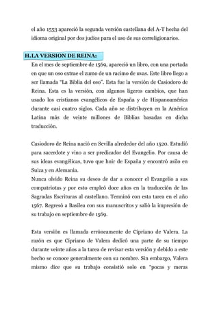 el año 1553 apareció la segunda versión castellana del A-T hecha del
  idioma original por dos judíos para el uso de sus correligionarios.


H. LA VERSION DE REINA:
  En el mes de septiembre de 1569, apareció un libro, con una portada
  en que un oso extrae el zumo de un racimo de uvas. Este libro llego a
  ser llamada “La Biblia del oso”. Esta fue la versión de Casiodoro de
  Reina. Esta es la versión, con algunos ligeros cambios, que han
  usado los cristianos evangélicos de España y de Hispanoamérica
  durante casi cuatro siglos. Cada año se distribuyen en la América
  Latina más de veinte millones de Biblias basadas en dicha
  traducción.


  Casiodoro de Reina nació en Sevilla alrededor del año 1520. Estudió
  para sacerdote y vino a ser predicador del Evangelio. Por causa de
  sus ideas evangélicas, tuvo que huir de España y encontró asilo en
  Suiza y en Alemania.
  Nunca olvido Reina su deseo de dar a conocer el Evangelio a sus
  compatriotas y por esto empleó doce años en la traducción de las
  Sagradas Escrituras al castellano. Terminó con esta tarea en el año
  1567. Regresó a Basilea con sus manuscritos y salió la impresión de
  su trabajo en septiembre de 1569.


  Esta versión es llamada erróneamente de Cipriano de Valera. La
  razón es que Cipriano de Valera dedicó una parte de su tiempo
  durante veinte años a la tarea de revisar esta versión y debido a este
  hecho se conoce generalmente con su nombre. Sin embargo, Valera
  mismo dice que su trabajo consistió solo en “pocas y meras
 