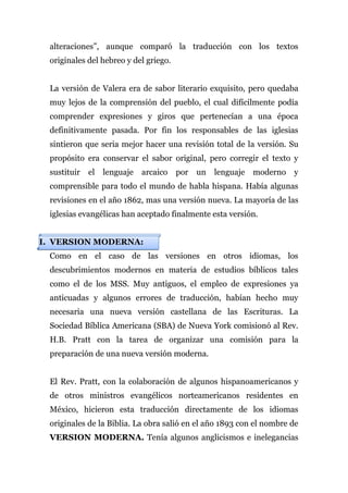 alteraciones”, aunque comparó la traducción con los textos
 originales del hebreo y del griego.


 La versión de Valera era de sabor literario exquisito, pero quedaba
 muy lejos de la comprensión del pueblo, el cual difícilmente podía
 comprender expresiones y giros que pertenecían a una época
 definitivamente pasada. Por fin los responsables de las iglesias
 sintieron que seria mejor hacer una revisión total de la versión. Su
 propósito era conservar el sabor original, pero corregir el texto y
 sustituir   el   lenguaje   arcaico   por   un   lenguaje   moderno y
 comprensible para todo el mundo de habla hispana. Había algunas
 revisiones en el año 1862, mas una versión nueva. La mayoría de las
 iglesias evangélicas han aceptado finalmente esta versión.


I. VERSION MODERNA:
 Como en el caso de las versiones en otros idiomas, los
 descubrimientos modernos en materia de estudios bíblicos tales
 como el de los MSS. Muy antiguos, el empleo de expresiones ya
 anticuadas y algunos errores de traducción, habían hecho muy
 necesaria una nueva versión castellana de las Escrituras. La
 Sociedad Bíblica Americana (SBA) de Nueva York comisionó al Rev.
 H.B. Pratt con la tarea de organizar una comisión para la
 preparación de una nueva versión moderna.


 El Rev. Pratt, con la colaboración de algunos hispanoamericanos y
 de otros ministros evangélicos norteamericanos residentes en
 México, hicieron esta traducción directamente de los idiomas
 originales de la Biblia. La obra salió en el año 1893 con el nombre de
 VERSION MODERNA. Tenía algunos anglicismos e inelegancias
 
