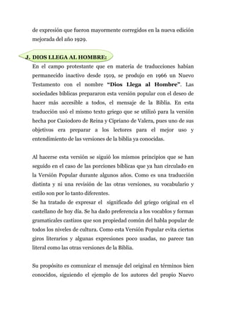 de expresión que fueron mayormente corregidos en la nueva edición
  mejorada del año 1929.


J. DIOS LLEGA AL HOMBRE:
  En el campo protestante que en materia de traducciones habían
  permanecido inactivo desde 1919, se produjo en 1966 un Nuevo
  Testamento con el nombre “Dios Llega al Hombre”. Las
  sociedades bíblicas prepararon esta versión popular con el deseo de
  hacer más accesible a todos, el mensaje de la Biblia. En esta
  traducción usó el mismo texto griego que se utilizó para la versión
  hecha por Casiodoro de Reina y Cipriano de Valera, pues uno de sus
  objetivos era preparar a los lectores para el mejor uso y
  entendimiento de las versiones de la biblia ya conocidas.


  Al hacerse esta versión se siguió los mismos principios que se han
  seguido en el caso de las porciones bíblicas que ya han circulado en
  la Versión Popular durante algunos años. Como es una traducción
  distinta y ni una revisión de las otras versiones, su vocabulario y
  estilo son por lo tanto diferentes.
  Se ha tratado de expresar el significado del griego original en el
  castellano de hoy día. Se ha dado preferencia a los vocablos y formas
  gramaticales castizos que son propiedad común del habla popular de
  todos los niveles de cultura. Como esta Versión Popular evita ciertos
  giros literarios y algunas expresiones poco usadas, no parece tan
  literal como las otras versiones de la Biblia.


  Su propósito es comunicar el mensaje del original en términos bien
  conocidos, siguiendo el ejemplo de los autores del propio Nuevo
 