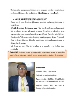 Testamento, quienes escribieron en el lenguaje común y corriente de
 su época. (Tomado del prefacio de Dios Llega al Hombre).


      ¿QUE VERSION DEBEMOS USAR?
 Como en el caso de otros idiomas, tenemos varias versiones en el
 castellano.
 ¿Cuál de estas debemos usar? Se puede utilizar cualquiera de
 las versiones como referencia o para devociones privadas, pero
 recomendamos el uso de la Antigua Versión de Casiodoro de Reina y
 Cipriano de Valera, revisión de 1909 0 1960 como el Texto Principal.
 Esta es la versión que Dios ha usado más que cualquier otra en la
 Salvación de almas.
 Mi deseo es que Dios te bendiga y te guarde y te dedico este
 versículo:
Isaías 41:10 No temas, porque yo estoy contigo; no desmayes, porque yo soy tu Dios
que te esfuerzo; siempre te ayudaré, siempre te sustentaré con la diestra de mi justicia.




                                           Atentamente

                                           Tu amigo, Pastor Luis Salazar

                                           Radicado en la ciudad de Loja.

                                           Razón Social: IGLESIA EVANGELICA
                                           APOSTÓLICA DEL NOMBRE DE JESÚS.

                                           Persona     Jurídica   2232,    en    todo   el
                                           Ecuador y fuera del Ecuador.
 