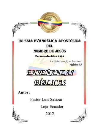IGLESIA EVANGÉLICA APOSTÓLICA
             DEL
        NOMBRE DE JESÚS
            Persona Jurídica 2232

                      Un Señor, una fé, un bautismo.
                                         Efesios 4:5


    ENSEÑANZAS
      BÍBLICAS
Autor:
         Pastor Luis Salazar
               Loja-Ecuador
                   2012
 