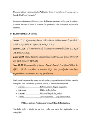 ¿Se contradicen estos versículos? ¿Predicó Jesús el sermón en el monte o en el
  llano? ¿Cuál es el correcto?


  La contestación es sencillamente esta: había dos sermones. –Uno predicando en
  el monte, otro en el llano; el primero fue predicado a los discípulos, el otro a la
  multitud.


C. EL TITULO EN LA CRUZ:


  Mateo 27:37 Y pusieron sobre su cabeza la acusación contra El, que decía:
  ESTE ES JESUS, EL REY DE LOS JUDIOS.
  Marcos 15:26 Y la inscripción de la acusación contra Él decía: EL REY
  DE LOS JUDIOS.
  Lucas 23:38 Había también una inscripción sobre El, que decía: ESTE ES
  EL REY DE LOS JUDIOS.
  Juan 19:15 Entonces ellos gritaron: ¡Fuera! ¡Fuera! ¡Crucifícale! Pilato les
  dijo*: ¿He de crucificar a vuestro Rey? Los principales sacerdotes
  respondieron: No tenemos más rey que el César.

  Se dice que los versículos son contradictorios porque el titulo es distinto en cada
  evangelio. Pero cuando los ponemos juntos, la diferencia desaparece.
      Mateo:                       Este es Jesús el Rey de los judíos.
      Marcos:                      El Rey de los judíos.
      Lucas:                       Este es el Rey de los judíos
      Juan:                        Jesús nazareno       Rey de los judíos.


              TOTAL: este es Jesús nazareno, el Rey de los judíos.


  Sin duda, todo el titulo fue escrito y solo una parte fue registrada en los
  evangelios.
 