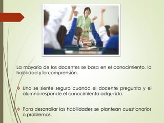 La mayoría de los docentes se basa en el conocimiento, la
habilidad y la comprensión.
 Uno se siente seguro cuando el docente pregunta y el
alumno responde el conocimiento adquirido.
 Para desarrollar las habilidades se plantean cuestionarios
o problemas.
 