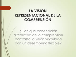 LA VISION
REPRESENTACIONAL DE LA
COMPRENSIÓN
¿Con que concepción
alternativa de la comprensión
contrasta la visión vinculada
con un desempeño flexible?
 