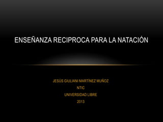 ENSEÑANZA RECIPROCA PARA LA NATACIÓN




          JESÚS GIULIANI MARTÍNEZ MUÑOZ
                      NTIC
                UNIVERSIDAD LIBRE
                      2013
 