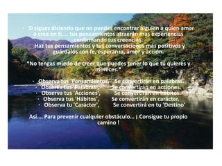 ·   Si sigues diciendo que no puedes encontrar alguien a quien amar o crea en ti.... tus pensamientos atraerán mas experiencias confirmando tus creencias.   Haz tus pensamientos y tus conversaciones más positivos y guárdalos con fe, esperanza, amor y acción.   *No tengas miedo de creer que puedes tener lo que tú quieres y mereces.*      ·   Observa tus 'Pensamientos,'   Se convertirán en palabras. ·   Observa tus 'Palabras',         Se convertirán en acciones. ·   Observa tus 'Acciones',          Se convertirán en hábitos. ·   Observa tus 'Hábitos',         Se convertirán en carácter.      ·   Observa tu 'Carácter',          Se convertirá en tu 'Destino' Así…. Para prevenir cualquier obstáculo… ¡ Consigue tu propio camino ! 